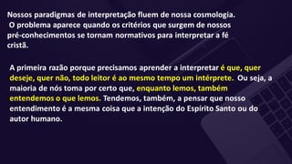 Nossos paradigmas de interpretação fluem de nossa cosmologia.
O problema aparece quando os critérios que surgem de nossos
pré-conhecimentos se tornam normativos para interpretar a fé
cristã.
A primeira razão porque precisamos aprender a interpretar é que, quer
deseje, quer não, todo leitor é ao mesmo tempo um intérprete. Ou seja, a
maioria de nós toma por certo que, enquanto lemos, também
entendemos o que lemos. Tendemos, também, a pensar que nosso
entendimento é a mesma coisa que a intenção do Espírito Santo ou do
autor humano.
 