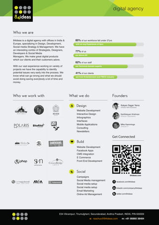 digital agency




84ideas is a digital agency with offices in India &   85% of our workforce fall under 27yrs
Europe, specializing in Design, Development,          with an avg Experience of 6yrs.
Social media Strategy & Management. We have
an interesting combo of Strategists, Designers,
                                                      77% of us
Developers & Social Media
                                                      are Above 6ft
Managers. We make great digital products
which our clients and their customers adore.
                                                      62% of our staff
With our vast experience working on variety of        are Technical domain experts
projects we have the capability to identify
potential issues very early into the process. We      41% of our clients
know what can go wrong and what we should             are from Entertainment and FMCG industry
avoid doing saving everybody a lot of time and
money.




                                                                                                      Kalyan Sagar Yerra
                                                                                                      Director New Business

                                                       Website Development
                                                       Interactive Design
                                                       Inforgraphics
                                                       Interfaces
                                                       Mobile Applications
                                                       Consulting
                                                       Newsletters



                                                       Build
                                                       Website Development
                                                       Facebook Apps
                                                       CMS integration
                                                       E Commerce
                                                       Front End Development




                                                                                                                  84ideas.com
                                                       Campaigns
                                                       Social Media management
                                                                                                 facebook.com/84ideas
                                                       Social media setup
                                                       Social media setup                        linkedin.com/company/84ideas
                                                       Email Marketing
                                                       Online Ad Management                      twitter.com/84ideas




                                                                      e: reachus@84ideas.com           m: +91 86860 38484
 