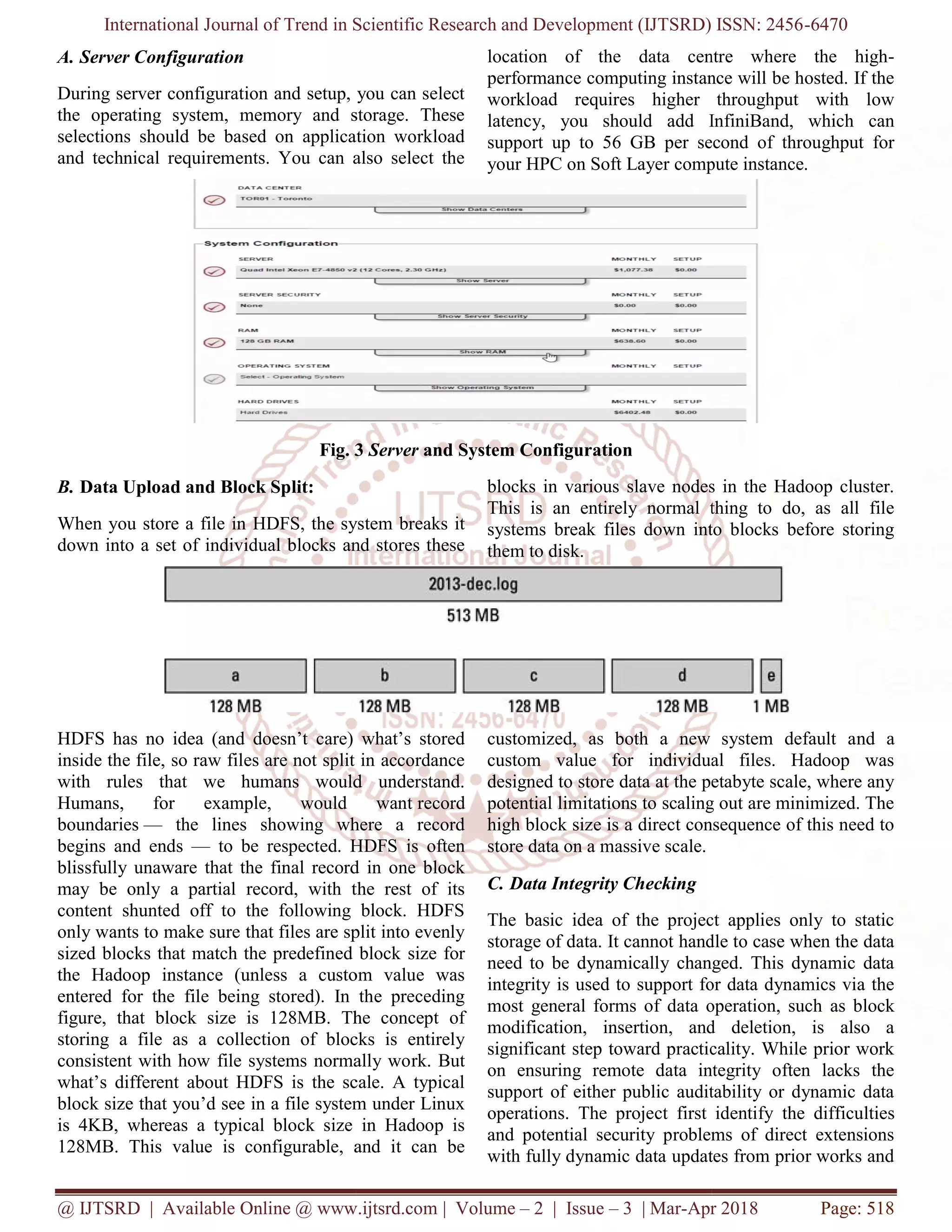 International Journal of Trend in Scientific Research and Development (IJTSRD) ISSN: 2456
@ IJTSRD | Available Online @ www.ijtsrd.com
A. Server Configuration
During server configuration and setup, you can select
the operating system, memory and storage. These
selections should be based on application workload
and technical requirements. You can also select the
Fig. 3
B. Data Upload and Block Split:
When you store a file in HDFS, the system breaks it
down into a set of individual blocks and stores these
HDFS has no idea (and doesn’t care) what’s stored
inside the file, so raw files are not split in accordance
with rules that we humans would understand.
Humans, for example, would want
boundaries — the lines showing where a record
begins and ends — to be respected. HDFS is often
blissfully unaware that the final record in one block
may be only a partial record, with the rest of its
content shunted off to the following block. HDFS
only wants to make sure that files are split into evenly
sized blocks that match the predefined block
the Hadoop instance (unless a custom value was
entered for the file being stored). In the preceding
figure, that block size is 128MB. The concept of
storing a file as a collection of blocks is entirely
consistent with how file systems normally wo
what’s different about HDFS is the scale. A typical
block size that you’d see in a file system under Linux
is 4KB, whereas a typical block size in Hadoop is
128MB. This value is configurable, and it can be
International Journal of Trend in Scientific Research and Development (IJTSRD) ISSN: 2456
@ IJTSRD | Available Online @ www.ijtsrd.com | Volume – 2 | Issue – 3 | Mar-Apr 2018
During server configuration and setup, you can select
the operating system, memory and storage. These
selections should be based on application workload
and technical requirements. You can also select the
location of the data centre where the high
performance computing instance will be hosted. If the
workload requires higher throughput with low
latency, you should add InfiniBand, which can
support up to 56 GB per second of throughput for
your HPC on Soft Layer compute instance.
Fig. 3 Server and System Configuration
When you store a file in HDFS, the system breaks it
down into a set of individual blocks and stores these
blocks in various slave nodes in the Hadoop cluster.
This is an entirely normal thing to do, as all file
systems break files down into blocks before storing
them to disk.
care) what’s stored
inside the file, so raw files are not split in accordance
with rules that we humans would understand.
Humans, for example, would want record
the lines showing where a record
to be respected. HDFS is often
blissfully unaware that the final record in one block
may be only a partial record, with the rest of its
content shunted off to the following block. HDFS
only wants to make sure that files are split into evenly
sized blocks that match the predefined block size for
the Hadoop instance (unless a custom value was
entered for the file being stored). In the preceding
figure, that block size is 128MB. The concept of
storing a file as a collection of blocks is entirely
consistent with how file systems normally work. But
what’s different about HDFS is the scale. A typical
block size that you’d see in a file system under Linux
is 4KB, whereas a typical block size in Hadoop is
128MB. This value is configurable, and it can be
customized, as both a new system default a
custom value for individual files. Hadoop was
designed to store data at the petabyte scale, where any
potential limitations to scaling out are minimized. The
high block size is a direct consequence of this need to
store data on a massive scale.
C. Data Integrity Checking
The basic idea of the project applies only to static
storage of data. It cannot handle to case when the data
need to be dynamically changed. This dynamic data
integrity is used to support for data dynamics via the
most general forms of data operation, such
modification, insertion, and deletion, is also a
significant step toward practicality. While prior work
on ensuring remote data integrity often lacks the
support of either public auditability or dynamic data
operations. The project first identify
and potential security problems of direct extensions
with fully dynamic data updates from prior works and
International Journal of Trend in Scientific Research and Development (IJTSRD) ISSN: 2456-6470
Apr 2018 Page: 518
location of the data centre where the high-
nce computing instance will be hosted. If the
workload requires higher throughput with low
latency, you should add InfiniBand, which can
support up to 56 GB per second of throughput for
your HPC on Soft Layer compute instance.
various slave nodes in the Hadoop cluster.
This is an entirely normal thing to do, as all file
systems break files down into blocks before storing
customized, as both a new system default and a
custom value for individual files. Hadoop was
designed to store data at the petabyte scale, where any
potential limitations to scaling out are minimized. The
high block size is a direct consequence of this need to
The basic idea of the project applies only to static
storage of data. It cannot handle to case when the data
need to be dynamically changed. This dynamic data
integrity is used to support for data dynamics via the
most general forms of data operation, such as block
modification, insertion, and deletion, is also a
significant step toward practicality. While prior work
on ensuring remote data integrity often lacks the
support of either public auditability or dynamic data
operations. The project first identify the difficulties
and potential security problems of direct extensions
with fully dynamic data updates from prior works and
 
