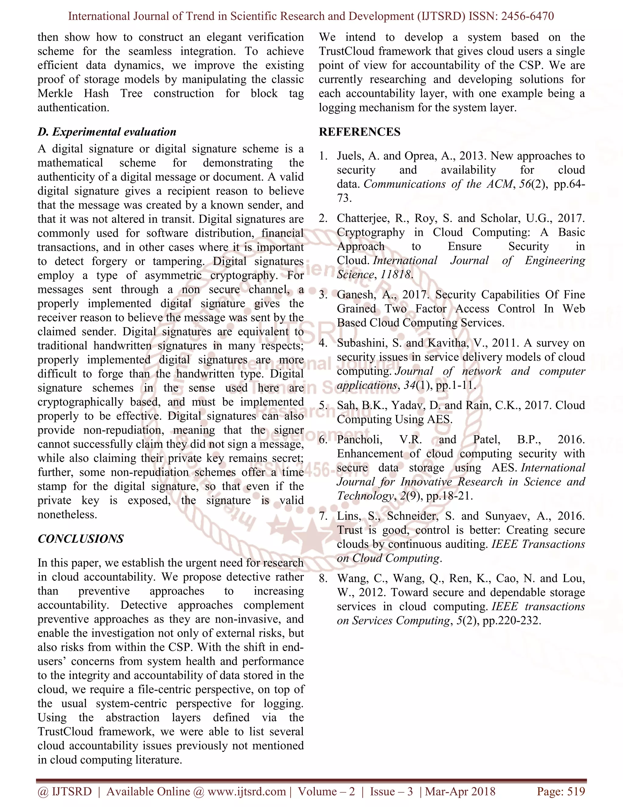 International Journal of Trend in Scientific Research and Development (IJTSRD) ISSN: 2456-6470
@ IJTSRD | Available Online @ www.ijtsrd.com | Volume – 2 | Issue – 3 | Mar-Apr 2018 Page: 519
then show how to construct an elegant verification
scheme for the seamless integration. To achieve
efficient data dynamics, we improve the existing
proof of storage models by manipulating the classic
Merkle Hash Tree construction for block tag
authentication.
D. Experimental evaluation
A digital signature or digital signature scheme is a
mathematical scheme for demonstrating the
authenticity of a digital message or document. A valid
digital signature gives a recipient reason to believe
that the message was created by a known sender, and
that it was not altered in transit. Digital signatures are
commonly used for software distribution, financial
transactions, and in other cases where it is important
to detect forgery or tampering. Digital signatures
employ a type of asymmetric cryptography. For
messages sent through a non secure channel, a
properly implemented digital signature gives the
receiver reason to believe the message was sent by the
claimed sender. Digital signatures are equivalent to
traditional handwritten signatures in many respects;
properly implemented digital signatures are more
difficult to forge than the handwritten type. Digital
signature schemes in the sense used here are
cryptographically based, and must be implemented
properly to be effective. Digital signatures can also
provide non-repudiation, meaning that the signer
cannot successfully claim they did not sign a message,
while also claiming their private key remains secret;
further, some non-repudiation schemes offer a time
stamp for the digital signature, so that even if the
private key is exposed, the signature is valid
nonetheless.
CONCLUSIONS
In this paper, we establish the urgent need for research
in cloud accountability. We propose detective rather
than preventive approaches to increasing
accountability. Detective approaches complement
preventive approaches as they are non-invasive, and
enable the investigation not only of external risks, but
also risks from within the CSP. With the shift in end-
users’ concerns from system health and performance
to the integrity and accountability of data stored in the
cloud, we require a file-centric perspective, on top of
the usual system-centric perspective for logging.
Using the abstraction layers defined via the
TrustCloud framework, we were able to list several
cloud accountability issues previously not mentioned
in cloud computing literature.
We intend to develop a system based on the
TrustCloud framework that gives cloud users a single
point of view for accountability of the CSP. We are
currently researching and developing solutions for
each accountability layer, with one example being a
logging mechanism for the system layer.
REFERENCES
1. Juels, A. and Oprea, A., 2013. New approaches to
security and availability for cloud
data. Communications of the ACM, 56(2), pp.64-
73.
2. Chatterjee, R., Roy, S. and Scholar, U.G., 2017.
Cryptography in Cloud Computing: A Basic
Approach to Ensure Security in
Cloud. International Journal of Engineering
Science, 11818.
3. Ganesh, A., 2017. Security Capabilities Of Fine
Grained Two Factor Access Control In Web
Based Cloud Computing Services.
4. Subashini, S. and Kavitha, V., 2011. A survey on
security issues in service delivery models of cloud
computing. Journal of network and computer
applications, 34(1), pp.1-11.
5. Sah, B.K., Yadav, D. and Rain, C.K., 2017. Cloud
Computing Using AES.
6. Pancholi, V.R. and Patel, B.P., 2016.
Enhancement of cloud computing security with
secure data storage using AES. International
Journal for Innovative Research in Science and
Technology, 2(9), pp.18-21.
7. Lins, S., Schneider, S. and Sunyaev, A., 2016.
Trust is good, control is better: Creating secure
clouds by continuous auditing. IEEE Transactions
on Cloud Computing.
8. Wang, C., Wang, Q., Ren, K., Cao, N. and Lou,
W., 2012. Toward secure and dependable storage
services in cloud computing. IEEE transactions
on Services Computing, 5(2), pp.220-232.
 