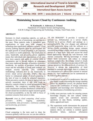 @ IJTSRD | Available Online @ www.ijtsrd.com
ISSN No: 2456
International
Research
Maintaining Secure Cloud b
M. Kanimozhi, A.
Department of Computer Science and Engineering,
G.K.M. College of Engineering and Technology,
ABSTRACT
Increases in cloud computing capacity, as well as
decreases in the cost of processing, are moving at a
fast pace. These patterns make it incumbent upon
organizations to keep pace with changes in
technology that significantly influence security. Cloud
security auditing depends upon the environment, and
the rapid growth of cloud computing is an important
new context in world economics. The small price of
entry, bandwidth, and processing power capability
means that individuals and organizations of all sizes
have more capacity and agility to exercise shifts in
computation and to disrupt industry in cyberspace
than more traditional domains of business economics
worldwide. An analysis of prevalent cloud security
issues and the utilization of cloud audit methods ca
mitigate security concerns. This verification
methodology indicates how to use frameworks to
review cloud service providers (CSPs).
barrier to widespread uptake of cloud computing is
the lack of trust in clouds by potential customers.
While preventive controls for security and privacy are
actively researched, there is still little focus on
detective controls related to cloud accountability and
auditability. The complexity resulting from large
scale virtualization and data distribution carried out
current clouds has revealed an urgent research agenda
for cloud accountability, as has the shift in focus of
customer concerns from servers to data.
Keywords: trust in cloud computing,
providers (CSPs), logging, auditability,
accountability, data provenance, continuous auditing
and monitoring, governance
Introduction
Cloud computing is the term used to share the
resources globally with less cost .we can also called as
@ IJTSRD | Available Online @ www.ijtsrd.com | Volume – 2 | Issue – 3 | Mar-Apr 2018
ISSN No: 2456 - 6470 | www.ijtsrd.com | Volume
International Journal of Trend in Scientific
Research and Development (IJTSRD)
International Open Access Journal
Maintaining Secure Cloud by Continuous Auditing
Kanimozhi, A. Aishwarya, S. Triumal
Department of Computer Science and Engineering,
G.K.M. College of Engineering and Technology, Chennai, Tamil Nadu
Increases in cloud computing capacity, as well as
decreases in the cost of processing, are moving at a
fast pace. These patterns make it incumbent upon
organizations to keep pace with changes in
technology that significantly influence security. Cloud
ity auditing depends upon the environment, and
the rapid growth of cloud computing is an important
new context in world economics. The small price of
entry, bandwidth, and processing power capability
means that individuals and organizations of all sizes
ve more capacity and agility to exercise shifts in
computation and to disrupt industry in cyberspace
than more traditional domains of business economics
worldwide. An analysis of prevalent cloud security
issues and the utilization of cloud audit methods can
mitigate security concerns. This verification
methodology indicates how to use frameworks to
review cloud service providers (CSPs). The key
barrier to widespread uptake of cloud computing is
the lack of trust in clouds by potential customers.
ntive controls for security and privacy are
actively researched, there is still little focus on
detective controls related to cloud accountability and
auditability. The complexity resulting from large-
scale virtualization and data distribution carried out in
current clouds has revealed an urgent research agenda
for cloud accountability, as has the shift in focus of
cloud service
providers (CSPs), logging, auditability,
accountability, data provenance, continuous auditing
Cloud computing is the term used to share the
resources globally with less cost .we can also called as
“IT ON DEMAND”. It provides 3 varieties of
services i.e., Infrastructure as a service (IaaS),
Platform as a service (PaaS) and package as a
service(SaaS)[3]. The ever cheaper and additional
powerful processors, along with the software as a
service (SaaS) computing design, square measure
reworking knowledge centers into pools of computing
service on a large scale. End users access the cloud
based applications through the web browsers with
internet connection. Moving knowledge to clouds
makes more convenient and reduce to manage
hardware complexities. Knowledge stored at clouds
are maintained by Cloud service providers (CSP) with
various incentives for different levels of services [2].
However it deletes the responsibility of local
machines to maintain knowled
lose information or it effects from external or internal
attacks [1]. Our contribution can be summarized as
the following three aspects:
1) Compared to several of its predecessors, that only
give binary results concerning the storage
across the distributed servers, the planned theme
achieves the combination of storage correctness
insurance and knowledge error localization, i.e.,
the identification of misbehaving server(s).
2) Unlike most previous works for ensuring remote
knowledge integrity, the new scheme further
supports secure and convenient dynamic
operations on data blocks, including: update,
delete, append and insert.
3) The experiment results demonstrate the proposed
scheme is highly convenient. Extensive security
analysis shows our scheme is resilient against
Byzantine failure, malicious information
Apr 2018 Page: 515
6470 | www.ijtsrd.com | Volume - 2 | Issue – 3
Scientific
(IJTSRD)
Access Journal
y Continuous Auditing
Tamil Nadu, India
“IT ON DEMAND”. It provides 3 varieties of
services i.e., Infrastructure as a service (IaaS),
Platform as a service (PaaS) and package as a
service(SaaS)[3]. The ever cheaper and additional
powerful processors, along with the software as a
omputing design, square measure
reworking knowledge centers into pools of computing
service on a large scale. End users access the cloud
based applications through the web browsers with
internet connection. Moving knowledge to clouds
and reduce to manage
hardware complexities. Knowledge stored at clouds
are maintained by Cloud service providers (CSP) with
various incentives for different levels of services [2].
However it deletes the responsibility of local
machines to maintain knowledge, there is a chance to
lose information or it effects from external or internal
attacks [1]. Our contribution can be summarized as
Compared to several of its predecessors, that only
give binary results concerning the storage standing
across the distributed servers, the planned theme
achieves the combination of storage correctness
insurance and knowledge error localization, i.e.,
the identification of misbehaving server(s).
Unlike most previous works for ensuring remote
dge integrity, the new scheme further
supports secure and convenient dynamic
operations on data blocks, including: update,
The experiment results demonstrate the proposed
scheme is highly convenient. Extensive security
shows our scheme is resilient against
Byzantine failure, malicious information
 