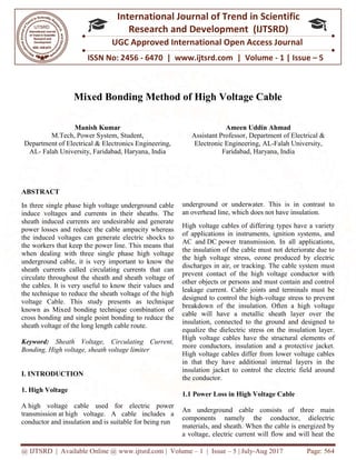 @ IJTSRD | Available Online @ www.ijtsrd.com
ISSN No: 2456
International
Research
UGC Approved International Open Access Journal
Mixed Bonding
Manish Kumar
M.Tech, Power System, Student,
Department of Electrical & Electronics Engineering,
AL- Falah University, Faridabad, Haryana, India
ABSTRACT
In three single phase high voltage underground cable
induce voltages and currents in their sheaths. The
sheath induced currents are undesirable and generate
power losses and reduce the cable ampacity whereas
the induced voltages can generate electric shock
the workers that keep the power line. This means that
when dealing with three single phase high voltage
underground cable, it is very important to know the
sheath currents called circulating currents that can
circulate throughout the sheath and sheath
the cables. It is very useful to know their values and
the technique to reduce the sheath voltage of the high
voltage Cable. This study presents as technique
known as Mixed bonding technique combination of
cross bonding and single point bonding
sheath voltage of the long length cable route.
Keyword: Sheath Voltage, Circulating Current,
Bonding, High voltage, sheath voltage limite
I. INTRODUCTION
1. High Voltage
A high voltage cable used for electric power
transmission at high voltage. A cable includes a
conductor and insulation and is suitable for being run
@ IJTSRD | Available Online @ www.ijtsrd.com | Volume – 1 | Issue – 5 | July-Aug 2017
ISSN No: 2456 - 6470 | www.ijtsrd.com | Volume
International Journal of Trend in Scientific
Research and Development (IJTSRD)
UGC Approved International Open Access Journal
Mixed Bonding Method of High Voltage Cable
M.Tech, Power System, Student,
Department of Electrical & Electronics Engineering,
Falah University, Faridabad, Haryana, India
Ameen Uddin Ahmad
Assistant Professor, Department of Electrical &
Electronic Engineering, AL
Faridabad, Haryana, India
In three single phase high voltage underground cable
induce voltages and currents in their sheaths. The
sheath induced currents are undesirable and generate
power losses and reduce the cable ampacity whereas
the induced voltages can generate electric shocks to
the workers that keep the power line. This means that
when dealing with three single phase high voltage
underground cable, it is very important to know the
sheath currents called circulating currents that can
circulate throughout the sheath and sheath voltage of
the cables. It is very useful to know their values and
the technique to reduce the sheath voltage of the high
This study presents as technique
known as Mixed bonding technique combination of
cross bonding and single point bonding to reduce the
sheath voltage of the long length cable route.
Sheath Voltage, Circulating Current,
Bonding, High voltage, sheath voltage limiter
electric power
A cable includes a
conductor and insulation and is suitable for being run
underground or underwater. This is in contrast to
an overhead line, which does not have insulation.
High voltage cables of differing types have a variety
of applications in instruments, ignition systems, and
AC and DC power transmission. In all applications,
the insulation of the cable must not deteriorate due to
the high voltage stress, ozone produced by electric
discharges in air, or tracking. The cable system mu
prevent contact of the high voltage conductor with
other objects or persons and must contain and control
leakage current. Cable joints and terminals must be
designed to control the high-voltage stress to prevent
breakdown of the insulation. Often a high
cable will have a metallic sheath layer over the
insulation, connected to the ground and designed to
equalize the dielectric stress on the insulation layer.
High voltage cables have the structural elements of
more conductors, insulation and a pro
High voltage cables differ from lower voltage cables
in that they have additional internal layers in the
insulation jacket to control the electric field around
the conductor.
1.1 Power Loss in High Voltage Cable
An underground cable consists of three main
components namely the conductor, dielectric
materials, and sheath. When the cable is energized by
a voltage, electric current will flow and will heat the
Aug 2017 Page: 564
Volume - 1 | Issue – 5
Scientific
(IJTSRD)
UGC Approved International Open Access Journal
Method of High Voltage Cable
Ameen Uddin Ahmad
Department of Electrical &
AL-Falah University,
Faridabad, Haryana, India
underground or underwater. This is in contrast to
which does not have insulation.
High voltage cables of differing types have a variety
cations in instruments, ignition systems, and
power transmission. In all applications,
the insulation of the cable must not deteriorate due to
the high voltage stress, ozone produced by electric
discharges in air, or tracking. The cable system must
prevent contact of the high voltage conductor with
other objects or persons and must contain and control
leakage current. Cable joints and terminals must be
voltage stress to prevent
breakdown of the insulation. Often a high voltage
cable will have a metallic sheath layer over the
insulation, connected to the ground and designed to
equalize the dielectric stress on the insulation layer.
igh voltage cables have the structural elements of
more conductors, insulation and a protective jacket.
High voltage cables differ from lower voltage cables
in that they have additional internal layers in the
insulation jacket to control the electric field around
High Voltage Cable
An underground cable consists of three main
components namely the conductor, dielectric
materials, and sheath. When the cable is energized by
a voltage, electric current will flow and will heat the
 