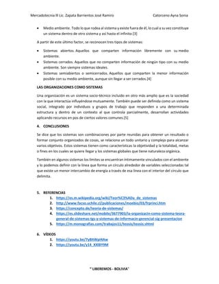 Mercadotecnia lll Lic. Zapata Barrientos José Ramiro Catorceno Ayna Sonia
“ LIBEREMOS - BOLIVIA"
• Medio ambiente. Todo lo que rodea al sistema y existe fuera de él, lo cual a su vez constituye
un sistema dentro de otro sistema y así hasta el infinito.[3]
A partir de este último factor, se reconocen tres tipos de sistemas:
• Sistemas abiertos. Aquellos que comparten información libremente con su medio
ambiente.
• Sistemas cerrados. Aquellos que no comparten información de ningún tipo con su medio
ambiente. Son siempre sistemas ideales.
• Sistemas semiabiertos o semicerrados. Aquellos que comparten la menor información
posible con su medio ambiente, aunque sin llegar a ser cerrados.[4]
LAS ORGANIZACIONES COMO SISTEMAS
Una organización es un sistema socio-técnico incluido en otro más amplio que es la sociedad
con la que interactúa influyéndose mutuamente. También puede ser definida como un sistema
social, integrado por individuos y grupos de trabajo que responden a una determinada
estructura y dentro de un contexto al que controla parcialmente, desarrollan actividades
aplicando recursos en pos de ciertos valores comunes.[5]
4. CONCLUSIONES
Se dice que los sistemas son combinaciones por parte reunidas para obtener un resultado o
formar conjunto organizados de cosas, se relaciona un todo unitario y complejo para alcanzar
varios objetivos. Estos sistemas tienen como características la objetividad y la totalidad, metas
o fines en los cuales se quiere llegar y los sistemas globales que tiene naturaleza orgánica.
También en algunos sistemas los límites se encuentran íntimamente vinculados con el ambiente
y lo podemos definir con la línea que forma un círculo alrededor de variables seleccionadas tal
que existe un menor intercambio de energía a través de esa línea con el interior del círculo que
delimita.
5. REFERENCIAS
1. https://es.m.wikipedia.org/wiki/Teor%C3%ADa_de_sistemas
2. http://www.facso.uchile.cl/publicaciones/moebio/03/frprinci.htm
3. https://concepto.de/teoria-de-sistemas/
4. https://es.slideshare.net/mobile/3677903/la-organizacin-como-sistema-teora-
general-de-sistemas-tgs-y-sistemas-de-informacin-gerencial-sig-presentacion
5. https://m.monografias.com/trabajos11/teosis/teosis.shtml
6. VÍDEOS
1. https://youtu.be/7y8ItWpI4Aw
2. https://youtu.be/y14_XXlBY9M
 