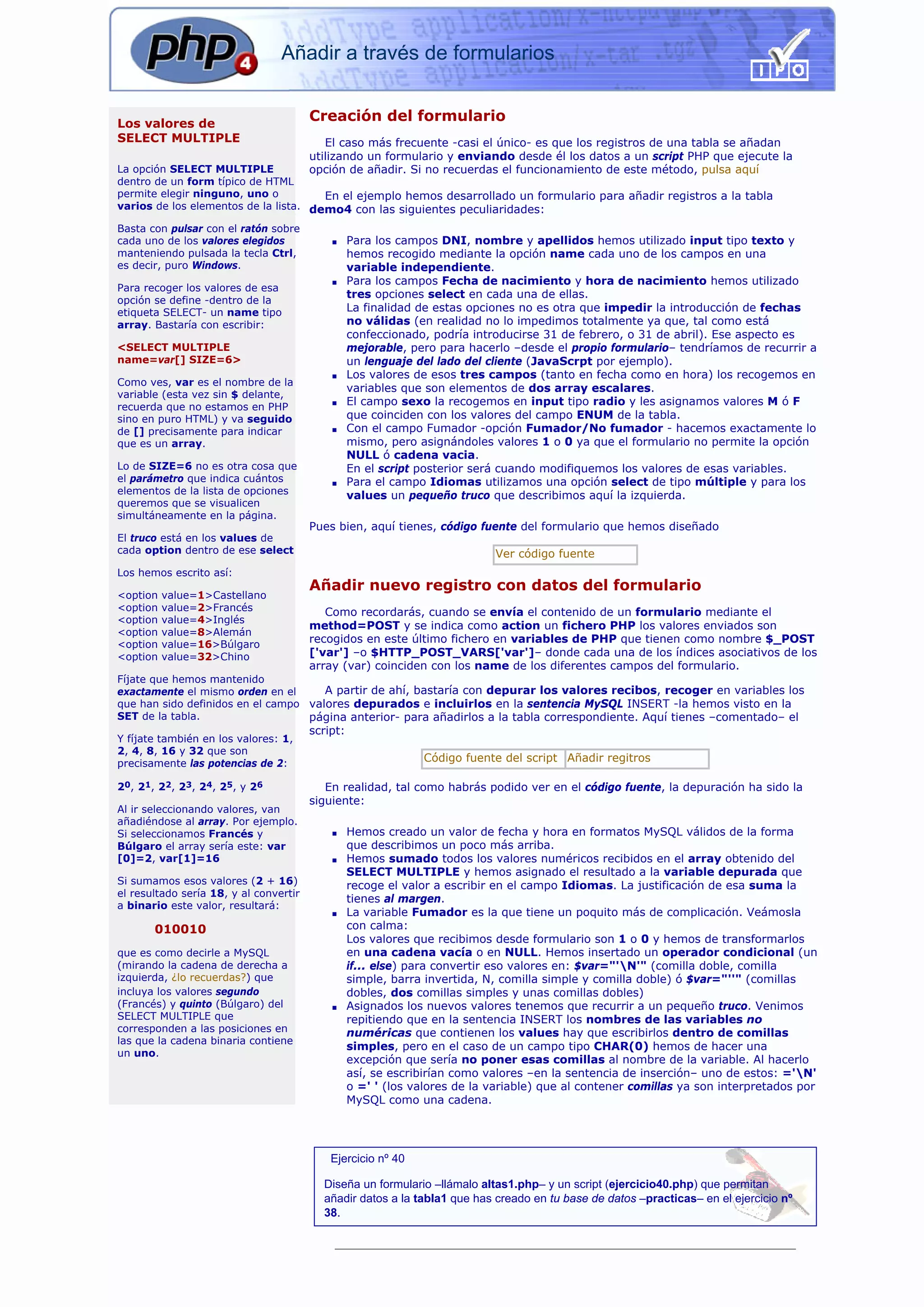 Añadir a través de formularios


Los valores de
                                        Creación del formulario
SELECT MULTIPLE                            El caso más frecuente -casi el único- es que los registros de una tabla se añadan
                                        utilizando un formulario y enviando desde él los datos a un script PHP que ejecute la
La opción SELECT MULTIPLE               opción de añadir. Si no recuerdas el funcionamiento de este método, pulsa aquí
dentro de un form típico de HTML
permite elegir ninguno, uno o          En el ejemplo hemos desarrollado un formulario para añadir registros a la tabla
varios de los elementos de la lista. demo4 con las siguientes peculiaridades:

Basta con pulsar con el ratón sobre
cada uno de los valores elegidos            s     Para los campos DNI, nombre y apellidos hemos utilizado input tipo texto y
manteniendo pulsada la tecla Ctrl,                hemos recogido mediante la opción name cada uno de los campos en una
es decir, puro Windows.                           variable independiente.
                                            s     Para los campos Fecha de nacimiento y hora de nacimiento hemos utilizado
Para recoger los valores de esa
                                                  tres opciones select en cada una de ellas.
opción se define -dentro de la
etiqueta SELECT- un name tipo                     La finalidad de estas opciones no es otra que impedir la introducción de fechas
array. Bastaría con escribir:                     no válidas (en realidad no lo impedimos totalmente ya que, tal como está
                                                  confeccionado, podría introducirse 31 de febrero, o 31 de abril). Ese aspecto es
<SELECT MULTIPLE                                  mejorable, pero para hacerlo –desde el propio formulario– tendríamos de recurrir a
name=var[] SIZE=6>                                un lenguaje del lado del cliente (JavaScrpt por ejemplo).
                                            s     Los valores de esos tres campos (tanto en fecha como en hora) los recogemos en
Como ves, var es el nombre de la
                                                  variables que son elementos de dos array escalares.
variable (esta vez sin $ delante,
recuerda que no estamos en PHP              s     El campo sexo la recogemos en input tipo radio y les asignamos valores M ó F
sino en puro HTML) y va seguido                   que coinciden con los valores del campo ENUM de la tabla.
de [] precisamente para indicar             s     Con el campo Fumador -opción Fumador/No fumador - hacemos exactamente lo
que es un array.                                  mismo, pero asignándoles valores 1 o 0 ya que el formulario no permite la opción
                                                  NULL ó cadena vacia.
Lo de SIZE=6 no es otra cosa que                  En el script posterior será cuando modifiquemos los valores de esas variables.
el parámetro que indica cuántos             s     Para el campo Idiomas utilizamos una opción select de tipo múltiple y para los
elementos de la lista de opciones                 values un pequeño truco que describimos aquí la izquierda.
queremos que se visualicen
simultáneamente en la página.
                                        Pues bien, aquí tienes, código fuente del formulario que hemos diseñado
El truco está en los values de
cada option dentro de ese select                                            Ver código fuente
Los hemos escrito así:
                                        Añadir nuevo registro con datos del formulario
<option   value=1>Castellano
<option   value=2>Francés                  Como recordarás, cuando se envía el contenido de un formulario mediante el
<option   value=4>Inglés
                                        method=POST y se indica como action un fichero PHP los valores enviados son
<option   value=8>Alemán
<option   value=16>Búlgaro
                                        recogidos en este último fichero en variables de PHP que tienen como nombre $_POST
<option   value=32>Chino                ['var'] –o $HTTP_POST_VARS['var']– donde cada una de los índices asociativos de los
                                        array (var) coinciden con los name de los diferentes campos del formulario.
Fíjate que hemos mantenido
exactamente el mismo orden en el      A partir de ahí, bastaría con depurar los valores recibos, recoger en variables los
que han sido definidos en el campo valores depurados e incluirlos en la sentencia MySQL INSERT -la hemos visto en la
SET de la tabla.                   página anterior- para añadirlos a la tabla correspondiente. Aquí tienes –comentado– el
                                        script:
Y fíjate también en los valores: 1,
2, 4, 8, 16 y 32 que son
precisamente las potencias de 2:                               Código fuente del script Añadir regitros

20, 21, 22, 23, 24, 25, y 26               En realidad, tal como habrás podido ver en el código fuente, la depuración ha sido la
                                        siguiente:
Al ir seleccionando valores, van
añadiéndose al array. Por ejemplo.
Si seleccionamos Francés y                  s     Hemos creado un valor de fecha y hora en formatos MySQL válidos de la forma
Búlgaro el array sería este: var                  que describimos un poco más arriba.
[0]=2, var[1]=16                            s     Hemos sumado todos los valores numéricos recibidos en el array obtenido del
                                                  SELECT MULTIPLE y hemos asignado el resultado a la variable depurada que
Si sumamos esos valores (2 + 16)                  recoge el valor a escribir en el campo Idiomas. La justificación de esa suma la
el resultado sería 18, y al convertir
                                                  tienes al margen.
a binario este valor, resultará:
                                            s     La variable Fumador es la que tiene un poquito más de complicación. Veámosla
       010010                                     con calma:
                                                  Los valores que recibimos desde formulario son 1 o 0 y hemos de transformarlos
que es como decirle a MySQL                       en una cadena vacía o en NULL. Hemos insertado un operador condicional (un
(mirando la cadena de derecha a                   if... else) para convertir eso valores en: $var="'N'" (comilla doble, comilla
izquierda, ¿lo recuerdas?) que                    simple, barra invertida, N, comilla simple y comilla doble) ó $var="''" (comillas
incluya los valores segundo                       dobles, dos comillas simples y unas comillas dobles)
(Francés) y quinto (Búlgaro) del            s     Asignados los nuevos valores tenemos que recurrir a un pequeño truco. Venimos
SELECT MULTIPLE que                               repitiendo que en la sentencia INSERT los nombres de las variables no
corresponden a las posiciones en                  numéricas que contienen los values hay que escribirlos dentro de comillas
las que la cadena binaria contiene
                                                  simples, pero en el caso de un campo tipo CHAR(0) hemos de hacer una
un uno.
                                                  excepción que sería no poner esas comillas al nombre de la variable. Al hacerlo
                                                  así, se escribirían como valores –en la sentencia de inserción– uno de estos: ='N'
                                                  o =' ' (los valores de la variable) que al contener comillas ya son interpretados por
                                                  MySQL como una cadena.




                                            Ejercicio nº 40

                                          Diseña un formulario –llámalo altas1.php– y un script (ejercicio40.php) que permitan
                                          añadir datos a la tabla1 que has creado en tu base de datos –practicas– en el ejercicio nº
                                          38.
 