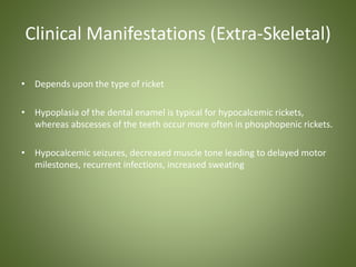 Clinical Manifestations (Extra-Skeletal) 
• Depends upon the type of ricket 
• Hypoplasia of the dental enamel is typical for hypocalcemic rickets, 
whereas abscesses of the teeth occur more often in phosphopenic rickets. 
• Hypocalcemic seizures, decreased muscle tone leading to delayed motor 
milestones, recurrent infections, increased sweating 
 