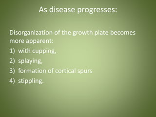 As disease progresses: 
Disorganization of the growth plate becomes 
more apparent: 
1) with cupping, 
2) splaying, 
3) formation of cortical spurs 
4) stippling. 
 