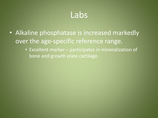 Labs 
• Alkaline phosphatase is increased markedly 
over the age-specific reference range. 
• Excellent marker – participates in mineralization of 
bone and growth plate cartilage. 
 