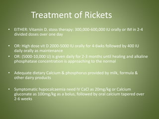 Treatment of Rickets 
• EITHER: Vitamin D. stoss therapy: 300,000-600,000 IU orally or IM in 2-4 
divided doses over one day 
• OR: High dose vit D 2000-5000 IU orally for 4-6wks followed by 400 IU 
daily orally as maintenance 
• OR: (5000-10,000 U) is given daily for 2-3 months until healing and alkaline 
phosphatase concentration is approaching to the normal 
• Adequate dietary Calcium & phosphorus provided by milk, formula & 
other dairy products 
• Symptomatic hypocalcaemia need IV CaCl as 20mg/kg or Calcium 
gluconate as 100mg/kg as a bolus, followed by oral calcium tapered over 
2-6 weeks 
 