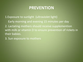PREVENTION 
1.Exposure to sunlight (ultraviolet light) 
Early morning and evening 15 minutes per day 
2. Lactating mothers should receive supplemention 
with milk or vitamin D to ensure prevention of rickets in 
their babies. 
3. Sun exposure to mothers 
 