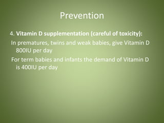Prevention 
4. Vitamin D supplementation (careful of toxicity): 
In prematures, twins and weak babies, give Vitamin D 
800IU per day 
For term babies and infants the demand of Vitamin D 
is 400IU per day 
 