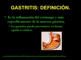 GASTRITIS: DEFINICIÓN.
• Es la inflamación del estómago y más
específicamente de la mucosa gástrica.
– La gastritis puede presentarse en forma
aguda o crónica.
Instituto Nacional del Cáncer.(2007).Diccionario de cancer. Recuperado el 23 de septiembre de 2007 de:
http://www.cancer.gov/Templates/db_alpha.aspx?searchTxt=gastritis&sgroup=Starts+with&lang=spanish
 
