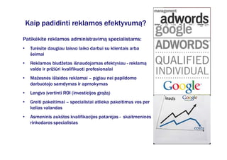 Kaip padidinti reklamos efektyvumą?

Patikėkite reklamos administravimą specialistams:
•    Turėsite daugiau laisvo laiko darbui su klientais arba
     šeimai
•    Reklamos biudžetas išnaudojamas efektyviau - reklamą
     valdo ir prižiūri kvalifikuoti profesionalai
•    Mažesnės išlaidos reklamai – pigiau nei papildomo
     darbuotojo samdymas ir apmokymas
•    Lengva įvertinti ROI (investicijos grąžą)
•    Greiti pakeitimai – specialistai atlieka pakeitimus vos per
     kelias valandas
•    Asmeninis aukštos kvalifikacijos patarėjas - skaitmeninės
     rinkodaros specialistas
 