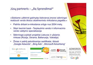 Jūsų partneris – „84 Sprendimai“

«Siekiame užtikrinti galimybę kiekvienai įmonei sėkmingai
realizuoti verslo tikslus skaitmeninės rinkodaros pagalba.»
•   Patirtis dirbant e-rinkodaros srityje nuo 2004 metų
•   Stipri teorinė bazė - Tarptautinio verslo ir informacinio
    verslo valdymo specializacija
•   Sėkmingai įvykdyti projektai Lietuvos ir užsienio
    rinkose (Rusija, Ukraina, Baltarusija, Vokietija)
•   Žinias ir patirtį patvirtinantys sertifikatai, išduoti
    „Google Adwords“, „Bing Ads“, „Microsoft Advertising“
 