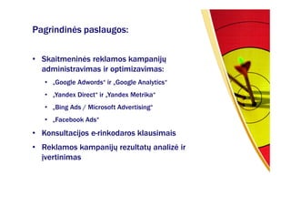 Pagrindinės paslaugos:

• Skaitmeninės reklamos kampanijų
  administravimas ir optimizavimas:
   • „Google Adwords“ ir „Google Analytics“
   • „Yandex Direct“ ir „Yandex Metrika“
   • „Bing Ads / Microsoft Advertising“
   • „Facebook Ads“

• Konsultacijos e-rinkodaros klausimais
• Reklamos kampanijų rezultatų analizė ir
  įvertinimas
 