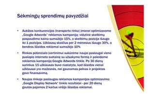 Sėkmingų sprendimų pavyzdžiai

•   Aukštos konkurencijos (transporto rinka) įmonei optimizavome
    „Google Adwords“ reklamos kampaniją: vidutinė skelbimų
    paspaudimo kaina sumažėjo 15%, o skelbimų pozicija išaugo
    iki 1 pozicijos. Užklausų skaičius per 2 mėnesius išaugo 30%, o
    bendros išlaidos reklamai sumažėjo 10%
•   Rinkos potencialo įvertinimui sukūrėme naujai paslaugai vieno
    puslapio interneto svetainę su užsakymo formą ir paleidome
    reklamos kampaniją Google Adwords tinkle. Po 30 dienų
    surinkus 15 užklausas buvo nustatyta, kad išlaidos vienai
    užklausai yra mažesnės, nei gaunamas pelnas ir projektas
    gavo finansavimą.
•   Naujos rinkoje paslaugos reklamos kampanijos optimizavimo
    „Google Display Network“ tinkle rezultatai - per 20 dienų
    gautos pajamos 2 kartus viršijo išlaidas reklamai.
 