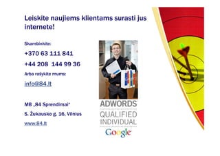 Leiskite naujiems klientams surasti jus
internete!

Skambinkite:

+370 63 111 841
+44 208 144 99 36
Arba rašykite mums:

info@84.lt


MB „84 Sprendimai“
S. Žukausko g. 16, Vilnius
www.84.lt
 