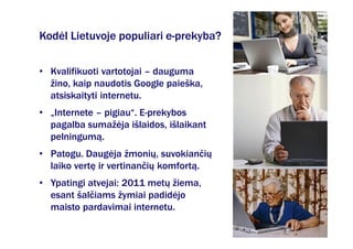 Kodėl Lietuvoje populiari e-prekyba?

• Kvalifikuoti vartotojai – dauguma
  žino, kaip naudotis Google paieška,
  atsiskaityti internetu.
• „Internete – pigiau“. E-prekybos
  pagalba sumažėja išlaidos, išlaikant
  pelningumą.
• Patogu. Daugėja žmonių, suvokiančių
  laiko vertę ir vertinančių komfortą.
• Ypatingi atvejai: 2011 metų žiema,
  esant šalčiams žymiai padidėjo
  maisto pardavimai internetu.
 