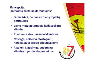 Koncepcija:
„Interneto svetainė-darbuotojas“

• Dirba 24/7, be poilsio dienų ir pietų
  pertraukos
• Vienu metu aptarnauja keliasdešimt
  klientų
• Prieinama viso pasaulio klientams
• Neserga, neišeina atostogauti,
  nereikalauja priedo prie atlyginimo
• Atsako į klausimus, sudomina
  klientus ir parduoda produktus
 