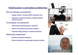 Dažniausios e-prekybos problemos
Nėra nei lankytojų, nei pardavimų?
    •   Google „Search“ rezultatų TOP10 svetainės nėra
    •   Nuorodos iš partnerių svetainių, skelbimų portalų
        nesukuria srauto

Yra lankytojai, nėra pardavimų?
    •   Informacija svetainėje paseno, neaktuali
    •   Pirkimo arba užsakymo procesas neaiškus
    •   Produktai blogai pristatyti, neaiškūs privalumai

Reklamuotis neapsimoka?
    •   Reklama nesukuria pardavimų
    •   Pelnas iš pardavimų nepadengia reklamos biudžeto
 