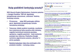 Kaip padidinti lankytojų srautą?
SEO (Search Engine Optimization). Svetainė patenka
į „Google Paieškos“ TOP-10, ilgalaikėje
perspektyvoje sukuriamas „natūralus“ tikslinių
lankytojų srautas.
•   Privalumas: jeigu SEO paslaugos atliktos
    gerai, ilgalaikėje perspektyvoje turėsite
    nemokamų lankytojų
•   Trukumas: didelė pradinė investicija, rezultatas
    bus matomas po kelių savaičių arba mėnesių,
    negalite kontroliuoti svetainės pozicijos,
    aprašymo, negalite pasirinkti - koks svetainės
    puslapis bus rodomas. Pasikeitus Google
    vertinimo algoritmams svetainę „iškrenta“ ir
    pirmo puslapio.
•   Esminis trukumas: jeigu jūsų paslaugos arba
    produkto neieško – lankytojų nebus.
 