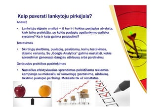 Kaip paversti lankytoju pirkėjais?
Analizė
•   Lankytojų elgesio analizė – iš kur ir į kokius puslapius atvykstą,
    kiek laiko praleidžia, po kokių puslapių apsilankymo palieka
    svetainę? Ką ir kaip galima patobulinti?
Testavimas
•   Skirtingų skelbimų, puslapių, pasiūlymų, kainų testavimas,
    dizaino variantų. Su „Google Analytics“ galima nustatyti, kokie
    sprendimai generuoja daugiau užklausų arba pardavimų
Geriausios praktikos pasirinkimas
•   Nustačius efektyviausius sprendimus paleidžiama reklamos
    kampanija su mokesčiu už konversiją (pardavimą, užklausą,
    tikslinio puslapio peržiūrą). Mokėsite tik už rezultatus.
 