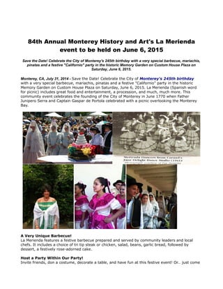 84th Annual Monterey History and Art's La Merienda
event to be held on June 6, 2015
Save the Date! Celebrate the City of Monterey's 245th birthday with a very special barbecue, mariachis,
pinatas and a festive "Californio" party in the historic Memory Garden on Custom House Plaza on
Saturday, June 6, 2015.
Monterey, CA, July 31, 2014 - Save the Date! Celebrate the City of Monterey's 245th birthday
with a very special barbecue, mariachis, pinatas and a festive "Californio" party in the historic
Memory Garden on Custom House Plaza on Saturday, June 6, 2015. La Merienda (Spanish word
for picnic) includes great food and entertainment, a procession, and much, much more. This
community event celebrates the founding of the City of Monterey in June 1770 when Father
Junipero Serra and Captain Gaspar de Portola celebrated with a picnic overlooking the Monterey
Bay.
A Very Unique Barbecue!
La Merienda features a festive barbecue prepared and served by community leaders and local
chefs. It includes a choice of tri tip steak or chicken, salad, beans, garlic bread, followed by
dessert, a festively rose-adorned cake.
Host a Party Within Our Party!
Invite friends, don a costume, decorate a table, and have fun at this festive event! Or… just come
 