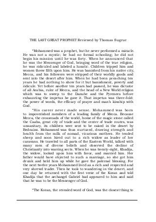 THE LAST GREAT PROPHET Reviewed by Thomas Sugrue
“Mohammed was a prophet, but he never performed a miracle.
He was not a mystic; he had no formal schooling; he did not
begin his mission until he was forty. When he announced that
he was the Messenger of God, bringing word of the true religion,
he was ridiculed and labeled a lunatic. Children tripped him and
women threw filth upon him. He was banished from his native city,
Mecca, and his followers were stripped of their worldly goods and
sent into the desert after him. When he had been preaching ten
years he had nothing to show for it but banishment, poverty and
ridicule. Yet before another ten years had passed, he was dictator
of all Arabia, ruler of Mecca, and the head of a New World religion
which was to sweep to the Danube and the Pyrenees before
exhausting the impetus he gave it. That impetus was three-fold:
the power of words, the efficacy of prayer and man’s kinship with
God.
“His career never made sense. Mohammed was born
to impoverished members of a leading family of Mecca. Because
Mecca, the crossroads of the world, home of the magic stone called
the Caaba, great city of trade and the center of trade routes, was
unsanitary, its children were sent to be raised in the desert by
Bedouins. Mohammed was thus nurtured, drawing strength and
health from the milk of nomad, vicarious mothers. He tended
sheep and soon hired out to a rich widow as leader of her
caravans. He traveled to all parts of the Eastern World, talked with
many men of diverse beliefs and observed the decline of
Christianity into warring sects. When he was twenty-eight, Khadija,
the widow, looked upon him with favor, and married him. Her
father would have objected to such a marriage, so she got him
drunk and held him up while he gave the paternal blessing. For
the next twelve years Mohammed lived as a rich and respected and
very shrewd trader. Then he took to wandering in the desert, and
one day he returned with the first verse of the Koran and told
Khadija that the archangel Gabriel had appeared to him and said
that he was to be the Messenger of God.
“The Koran, the revealed word of God, was the closest thing to
 