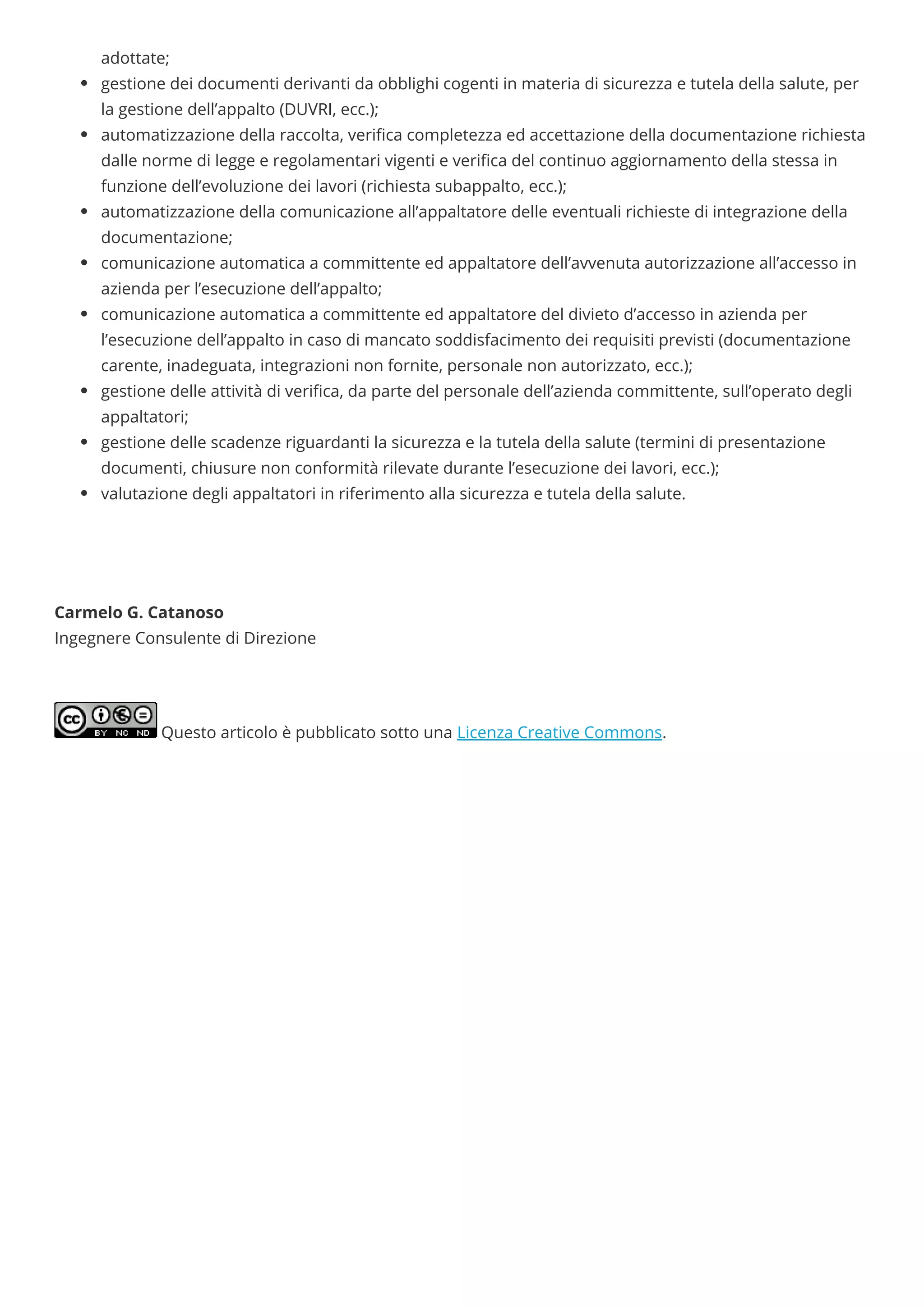 adottate;
gestione dei documenti derivanti da obblighi cogenti in materia di sicurezza e tutela della salute, per
la gestione dell’appalto (DUVRI, ecc.);
automatizzazione della raccolta, veri ca completezza ed accettazione della documentazione richiesta
dalle norme di legge e regolamentari vigenti e veri ca del continuo aggiornamento della stessa in
funzione dell’evoluzione dei lavori (richiesta subappalto, ecc.);
automatizzazione della comunicazione all’appaltatore delle eventuali richieste di integrazione della
documentazione;
comunicazione automatica a committente ed appaltatore dell’avvenuta autorizzazione all’accesso in
azienda per l’esecuzione dell’appalto;
comunicazione automatica a committente ed appaltatore del divieto d’accesso in azienda per
l’esecuzione dell’appalto in caso di mancato soddisfacimento dei requisiti previsti (documentazione
carente, inadeguata, integrazioni non fornite, personale non autorizzato, ecc.);
gestione delle attività di veri ca, da parte del personale dell’azienda committente, sull’operato degli
appaltatori;
gestione delle scadenze riguardanti la sicurezza e la tutela della salute (termini di presentazione
documenti, chiusure non conformità rilevate durante l’esecuzione dei lavori, ecc.);
valutazione degli appaltatori in riferimento alla sicurezza e tutela della salute.
 
 
 
Carmelo G. Catanoso
Ingegnere Consulente di Direzione
Questo articolo è pubblicato sotto una Licenza Creative Commons.
 
