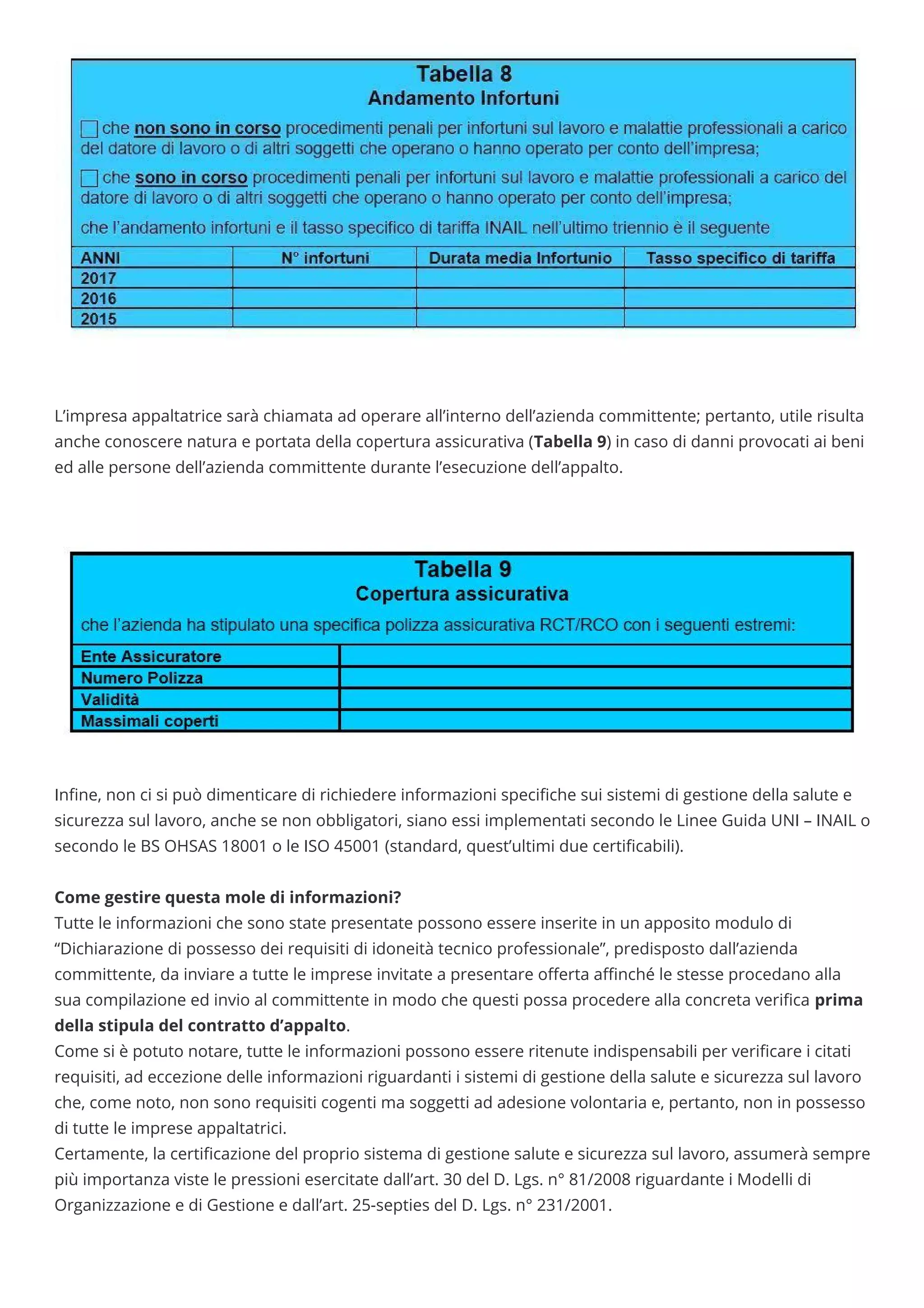  
 
L’impresa appaltatrice sarà chiamata ad operare all’interno dell’azienda committente; pertanto, utile risulta
anche conoscere natura e portata della copertura assicurativa (Tabella 9) in caso di danni provocati ai beni
ed alle persone dell’azienda committente durante l’esecuzione dell’appalto.
 
 
 
In ne, non ci si può dimenticare di richiedere informazioni speci che sui sistemi di gestione della salute e
sicurezza sul lavoro, anche se non obbligatori, siano essi implementati secondo le Linee Guida UNI – INAIL o
secondo le BS OHSAS 18001 o le ISO 45001 (standard, quest’ultimi due certi cabili).
 
Come gestire questa mole di informazioni?
Tutte le informazioni che sono state presentate possono essere inserite in un apposito modulo di
“Dichiarazione di possesso dei requisiti di idoneità tecnico professionale”, predisposto dall’azienda
committente, da inviare a tutte le imprese invitate a presentare o erta a nché le stesse procedano alla
sua compilazione ed invio al committente in modo che questi possa procedere alla concreta veri ca prima
della stipula del contratto d’appalto.
Come si è potuto notare, tutte le informazioni possono essere ritenute indispensabili per veri care i citati
requisiti, ad eccezione delle informazioni riguardanti i sistemi di gestione della salute e sicurezza sul lavoro
che, come noto, non sono requisiti cogenti ma soggetti ad adesione volontaria e, pertanto, non in possesso
di tutte le imprese appaltatrici.
Certamente, la certi cazione del proprio sistema di gestione salute e sicurezza sul lavoro, assumerà sempre
più importanza viste le pressioni esercitate dall’art. 30 del D. Lgs. n° 81/2008 riguardante i Modelli di
Organizzazione e di Gestione e dall’art. 25-septies del D. Lgs. n° 231/2001.
 
 