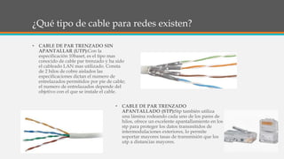 ¿Qué tipo de cable para redes existen?
• CABLE DE PAR TRENZADO SIN
APANTALLAR (UTP):Con la
especificación 10baset, es el tipo mas
conocido de cable par trenzado y ha sido
el cableado LAN mas utilizado. Consta
de 2 hilos de cobre aislados las
especificaciones dictan el numero de
entrelazados permitidos por pie de cable;
el numero de entrelazados depende del
objetivo con el que se instale el cable.
• CABLE DE PAR TRENZADO
APANTALLADO (STP):Stp también utiliza
una lámina rodeando cada uno de los pares de
hilos, ofrece un excelente apantallamiento en los
stp para proteger los datos transmitidos de
intermodulaciones exteriores, lo permite
soportar mayores tasas de transmisión que los
utp a distancias mayores.
 