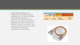 • Cables de fibra óptica: estos
transportan, por medio de pulsos
modulados de luz, señales digitales.
Al transportar impulsos no
eléctricos, envían datos de forma
segura ya que, como no pueden ser
pinchados, los datos no pueden ser
robados. Gracias a su pureza y la no
atenuación de los datos, estos cables
transmiten datos con gran
capacidad y en poco tiempo.
 