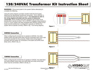 120/240VAC Transformer Kit Instruction Sheet
WARNING - Disconnect power to the system before attempting to
complete the following.

Using the wiring diagram provided, located inside the front panel,                           7 6 5 4 3 2 1
determine the appropriate transformer connection. 120 or 240VAC is
connected through plug locations 5 and 7. It is important to refer to
the wiring diagram provided with the system to determine
connection. Some models have been equipped with printed circuit
boards which operate at either 120 or 240VAC (voltage at plug locations
5 and 7). If your system has been equipped with 240VAC printed circuit
board and the transformer is configured to operate at 120VAC the
system will not operate correctly. (Refer to fig. 1 and wiring diagram)
                                                                                Figure 1




240VAC Connection

When configuring the transformer to operate at 240VAC, the white
w/black stripe and solid white wires must be connected (wire crimp caps
have been provided for this purpose). Refer to the wiring diagram
provided with the system for connection of the black and white w/red
stripe wires. (Refer to fig. 2)


                                                                                Figure 2




120VAC Connection

When configuring the transformer to operate at 120VAC, the solid black
and white w/black stripe wires and solid white and white w/red stripe
wires must be connected. (Refer to the fig. 3)



           http://www.MyPoolSpas.com
                                                                                Figure 3
                                                              Wholesale Pool and Spa Parts                   920-925-3094
85-0056A                                                               Rev.3                                                12.01
 