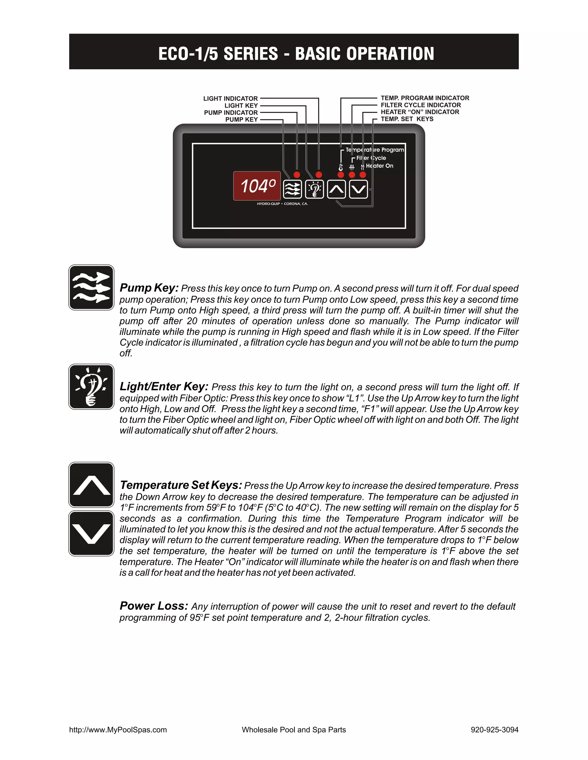 ECO-1/5 SERIES - BASIC OPERATION

                                 LIGHT INDICATOR                               TEMP. PROGRAM INDICATOR
                                       LIGHT KEY                               FILTER CYCLE INDICATOR
                                 PUMP INDICATOR                                HEATER “ON” INDICATOR
                                        PUMP KEY                               TEMP. SET KEYS




            Pump Key: Press this key once to turn Pump on. A second press will turn it off. For dual speed
            pump operation; Press this key once to turn Pump onto Low speed, press this key a second time
            to turn Pump onto High speed, a third press will turn the pump off. A built-in timer will shut the
            pump off after 20 minutes of operation unless done so manually. The Pump indicator will
            illuminate while the pump is running in High speed and flash while it is in Low speed. If the Filter
            Cycle indicator is illuminated , a filtration cycle has begun and you will not be able to turn the pump
            off.


            Light/Enter Key: Press this key to turn the light on, a second press will turn the light off. If
            equipped with Fiber Optic: Press this key once to show “L1”. Use the Up Arrow key to turn the light
            onto High, Low and Off. Press the light key a second time, “F1” will appear. Use the Up Arrow key
            to turn the Fiber Optic wheel and light on, Fiber Optic wheel off with light on and both Off. The light
            will automatically shut off after 2 hours.




            Temperature Set Keys: Press the Up Arrow key to increase the desired temperature. Press
            the Down Arrow key to decrease the desired temperature. The temperature can be adjusted in
            1BF increments from 59BF to 104BF (5BC to 40BC). The new setting will remain on the display for 5
            seconds as a confirmation. During this time the Temperature Program indicator will be
            illuminated to let you know this is the desired and not the actual temperature. After 5 seconds the
            display will return to the current temperature reading. When the temperature drops to 1BF below
            the set temperature, the heater will be turned on until the temperature is 1BF above the set
            temperature. The Heater “On” indicator will illuminate while the heater is on and flash when there
            is a call for heat and the heater has not yet been activated.


            Power Loss: Any interruption of power will cause the unit to reset and revert to the default
            programming of 95BF set point temperature and 2, 2-hour filtration cycles.




http://www.MyPoolSpas.com                  Wholesale Pool and Spa Parts                                  920-925-3094
 