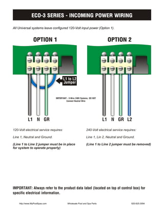 ECO-3 SERIES - INCOMING POWER WIRING

All Universal systems leave configured 120-Volt input power (Option 1).


                OPTION 1                                                    OPTION 2




                                        L1 to L2
                                        Jumper


                                IMPORTANT - 3-Wire 240V Systems, DO NOT
                                         Connect Neutral Wire




           L1 N GR                                                        L1 N GR L2

120-Volt electrical service requires:                        240-Volt electrical service requires:

Line 1, Neutral and Ground.                                  Line 1, Lin 2, Neutral and Ground.

(Line 1 to Line 2 jumper must be in place                    (Line 1 to Line 2 jumper must be removed)
for system to operate properly)




IMPORTANT: Always refer to the product data label (located on top of control box) for
specific electrical information.

    http://www.MyPoolSpas.com              Wholesale Pool and Spa Parts                       920-925-3094
 