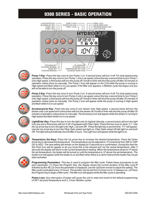 9300 SERIES - BASIC OPERATION
                     LIGHT/ENTER KEY            PUMP 2 ICON                   PANEL LOCK
                     BLOWER/LIST KEY         HEATER ON ICON                   AIR BLOWER ICON
                          PUMP 2 KEY            PUMP 1 ICON                   PROGRAM MODE ICON
                          PUMP 1 KEY                                          LIGHT ON ICON




                          PROGRAM KEY                   LCD WINDOWS
                      ECONOMY/NORMAL                   FILTERING ICON
                             MODE KEY           TEMPERATURE SET ICON
                      UP/DOWN ARROWS              ECONOMY MODE ICON


            Pump 1 Key: Press this key once to turn Pump 1 on. A second press will turn it off. For dual speed pump
            operation; Press this key once to turn Pump 1 onto Low speed, press this key a second time to turn Pump 1
            onto High speed, a third press will turn the pump off. A built-in timer will shut the pump off after 20 minutes of
            operation unless done so manually. The Pump 1 Icon will appear on the LCD while the pump is running in
            High speed and flash while it is in Low speed. If the filter icon appears, a filtration cycle has begun and you
            will not be able to turn the pump off.

            Pump 2 Key: Press this key once to turn Pump 2 on. A second press will turn it off. For dual speed pump
            operation; Press this key once to turn Pump 2 onto Low speed, press this key a second time to turn Pump 2
            onto High speed, a third press will turn the pump off. A built-in timer will shut the pump off after 20 minutes of
            operation unless done so manually. The Pump 2 Icon will appear while the pump is running in High speed
            and flash while it is in Low speed.

            Accessory/List Key: Press this key once to turn blower onto High speed, a second press will turn the
            blower onto Low speed and a third press will turn the blower off. A built-in timer will shut the pump off after 20
            minutes of operation unless done so manually. The Accessory Icon will appear while the blower is running in
            High speed and flash while it is in Low speed.

            Light/Enter Key: Press this key to turn the light onto its highest intensity, a second press will turn the light
            onto low and a third press will turn it off. If equipped with Fiber Optic: Press this key once to show “L1”. Use
            the Up arrow key to turn the light onto High, Low and Off. Press the light key a second time, “F1” will appear.
            Use the Up arrow key to turn the Fiber Optic wheel and light on, Fiber Optic wheel off with light on and both
            Off. The light will automatically shut off after 2 hours. The Light Icon will appear while the light is on.


            Temperature Set Keys: Press the Up arrow key to increase the desired temperature. Press the Down
            arrow key to decrease the temperature. The temperature can be adjusted in 1F increments from 59F to 104F
            (5C to 40C). The new setting will remain on the display for 5 seconds as a confirmation. During this time the
            Set Point icon will be appear to let you know this is the desired and not the actual temperature. After 5
            seconds the display will return to the current temperature reading. When the temperature drops to 1F below
            the set temperature, the heater will be turned on until the temperature is 1F above the set temperature. The
            heater icon will appear while the heater is on and flash when there is a call for heat and the heater has not yet
            been activated.

            Programming Parameters: This key is used to program the filter cycle. Follow these procedures to set
            each parameter: (1) Press the Program Key; the display shows the current duration of the filter cycle F
            followed by 0 to 12. (2) Once the parameter is displayed, use the Up/Down arrows to adjust the setting. The
            filter cycle is activated every 12-hours. The duration can be set from 0 (never on) to 12 (always on). (3) Press
            the Program key to begin a filter cycle. The filter icon will appear while the filter cycle is operating.

            Power Loss: Any interruption of power will cause the unit to reset and revert to the default programming
            of 95BF set point temperature and 2, 2-hour filtration cycles.




http://www.MyPoolSpas.com                     Wholesale Pool and Spa Parts                                      920-925-3094
 