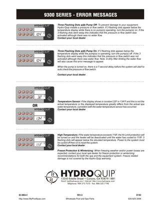 9300 SERIES - ERROR MESSAGES
                            Three Flashing Dots with Pump Off: To prevent damage to your equipment,
                            Hydro-Quip installs a pressure or flow switch. If 3 flashing dots appear below the
                            temperature display while there is no pump(s) operating, turn the pump(s) on. If the
                            3 flashing dots went away this indicates that the pressure or flow switch was
              ...           activated although there was no water flow.
                            Contact your local dealer




                            Three Flashing Dots with Pump On: If 3 flashing dots appear below the
                            temperature display while the pump(s) is operating, turn the pump(s) off. If the 3
                            flashing dots went away this indicates that the pressure or flow switch was not
                            activated although there was water flow. Note: A dirty filter limiting the water flow
              ...           will also cause this error message to appear.

                            When the pump is turned on, there is a 7-second delay before the system will start to
                            auto check the pressure or flow switch.

                            Contact your local dealer




                32
              ...
                            Temperature Sensor: If the display shows a constant 32F or 134BF and this is not the
            OR
                            actual temperature or the displayed temperature greatly differs from the actual spa
                            water temperature, a problem with the water temperature sensor has occurred.
                            Contact your local dealer


                34
              ...




                            High Temperature: If the water temperature exceeds 119F, the Hi-Limit protection will
                            be turned on and the heater will be deactivated until the water has cooled to 110F. 3
                            flashing dots will appear below the elevated temperature. Power to the system must
                            be cycled off then on to reset the system.
              ...2          Contact your local dealer

                            Freeze Protection & Winterizing: When freezing weather and/or power losses are
                            expected, contact your local spa dealer for freeze protection or winterizing
                            recommendations for both the spa and the equipment system. Freeze related
                            damage is not covered by the Hydro-Quip warranty.




85-0064-E                                       REV.0                                                       07/03
http://www.MyPoolSpas.com           Wholesale Pool and Spa Parts                                    920-925-3094
 