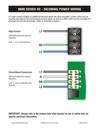 8600 SERIES HC - INCOMING POWER WIRING

For high current models an additional terminal block has been provided. 4-Wire 240V service
must be provided to the circuit board terminal block as well as 3-Wire 240V service provided for
the High-Current terminal block. Refer to illustrations below:




High-Current                        L1
240-Volt electrical service
requires:

Line 1, Lin 2 and Ground.
                                   GR

                                    L2




Circuit Board Connection            L1
240-Volt electrical service         N
requires:

Line 1, Line 2, Neutral and        GR
                                    L2
Ground.




IMPORTANT: Always refer to the product data label (located on top of control box) for
specific electrical information.

   http://www.MyPoolSpas.com         Wholesale Pool and Spa Parts                  920-925-3094
 