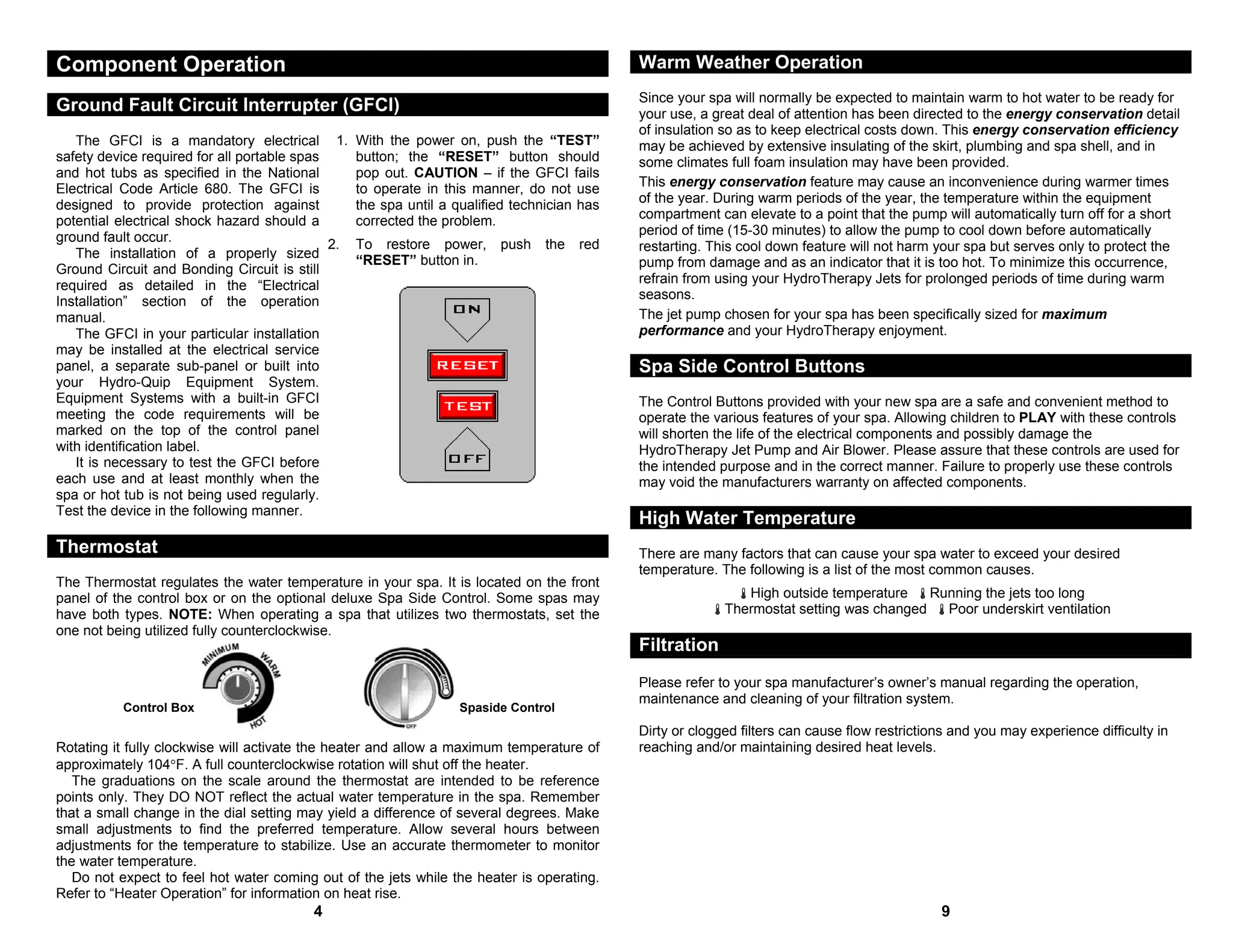 Component Operation                                                                          Warm Weather Operation
                                                                                             Since your spa will normally be expected to maintain warm to hot water to be ready for
Ground Fault Circuit Interrupter (GFCI)                                                      your use, a great deal of attention has been directed to the energy conservation detail
                                                                                             of insulation so as to keep electrical costs down. This energy conservation efficiency
   The GFCI is a mandatory electrical 1.          With the power on, push the “TEST”         may be achieved by extensive insulating of the skirt, plumbing and spa shell, and in
safety device required for all portable spas      button; the “RESET” button should          some climates full foam insulation may have been provided.
and hot tubs as specified in the National         pop out. CAUTION – if the GFCI fails
Electrical Code Article 680. The GFCI is          to operate in this manner, do not use      This energy conservation feature may cause an inconvenience during warmer times
designed to provide protection against            the spa until a qualified technician has   of the year. During warm periods of the year, the temperature within the equipment
potential electrical shock hazard should a        corrected the problem.                     compartment can elevate to a point that the pump will automatically turn off for a short
ground fault occur.                                                                          period of time (15-30 minutes) to allow the pump to cool down before automatically
                                             2.   To restore power,      push    the   red   restarting. This cool down feature will not harm your spa but serves only to protect the
   The installation of a properly sized
                                                  “RESET” button in.                         pump from damage and as an indicator that it is too hot. To minimize this occurrence,
Ground Circuit and Bonding Circuit is still
required as detailed in the “Electrical                                                      refrain from using your HydroTherapy Jets for prolonged periods of time during warm
Installation” section of the operation                                                       seasons.
manual.                                                                                      The jet pump chosen for your spa has been specifically sized for maximum
   The GFCI in your particular installation                                                  performance and your HydroTherapy enjoyment.
may be installed at the electrical service
panel, a separate sub-panel or built into                                                    Spa Side Control Buttons
your Hydro-Quip Equipment System.
Equipment Systems with a built-in GFCI                                                       The Control Buttons provided with your new spa are a safe and convenient method to
meeting the code requirements will be                                                        operate the various features of your spa. Allowing children to PLAY with these controls
marked on the top of the control panel                                                       will shorten the life of the electrical components and possibly damage the
with identification label.                                                                   HydroTherapy Jet Pump and Air Blower. Please assure that these controls are used for
   It is necessary to test the GFCI before                                                   the intended purpose and in the correct manner. Failure to properly use these controls
each use and at least monthly when the                                                       may void the manufacturers warranty on affected components.
spa or hot tub is not being used regularly.
Test the device in the following manner.
                                                                                             High Water Temperature
Thermostat                                                                                   There are many factors that can cause your spa water to exceed your desired
                                                                                             temperature. The following is a list of the most common causes.
The Thermostat regulates the water temperature in your spa. It is located on the front
panel of the control box or on the optional deluxe Spa Side Control. Some spas may                            High outside temperature    Running the jets too long
have both types. NOTE: When operating a spa that utilizes two thermostats, set the                         Thermostat setting was changed   Poor underskirt ventilation
one not being utilized fully counterclockwise.
                                                                                             Filtration
                                                                                             Please refer to your spa manufacturer’s owner’s manual regarding the operation,
                                                                                             maintenance and cleaning of your filtration system.
          Control Box                                              Spaside Control
                                                                                             Dirty or clogged filters can cause flow restrictions and you may experience difficulty in
Rotating it fully clockwise will activate the heater and allow a maximum temperature of      reaching and/or maintaining desired heat levels.
approximately 104°F. A full counterclockwise rotation will shut off the heater.
   The graduations on the scale around the thermostat are intended to be reference
points only. They DO NOT reflect the actual water temperature in the spa. Remember
that a small change in the dial setting may yield a difference of several degrees. Make
small adjustments to find the preferred temperature. Allow several hours between
adjustments for the temperature to stabilize. Use an accurate thermometer to monitor
the water temperature.
   Do not expect to feel hot water coming out of the jets while the heater is operating.
Refer to “Heater Operation” for information on heat rise.
                                         4                                                                                                     9
 