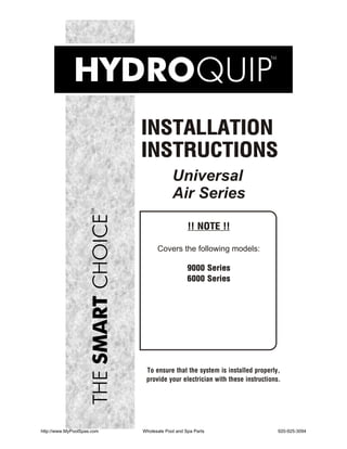 INSTALLATION
                            INSTRUCTIONS
                                         Universal
                                         Air Series

                                                !! NOTE !!

                                  Covers the following models:

                                                9000 Series
                                                6000 Series




                             To ensure that the system is installed properly,
                             provide your electrician with these instructions.




http://www.MyPoolSpas.com   Wholesale Pool and Spa Parts                     920-925-3094
 
