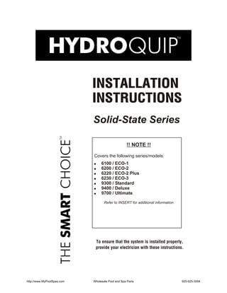 INSTALLATION
                            INSTRUCTIONS
                            Solid-State Series

                                                   !! NOTE !!

                            Covers the following series/models:
                            !      6100 / ECO-1
                            !      6200 / ECO-2
                            !      6220 / ECO-2 Plus
                            !      6230 / ECO-3
                            !      9300 / Standard
                            !      9400 / Deluxe
                            !      9700 / Ultimate

                                    Refer to INSERT for additional information




                                To ensure that the system is installed properly,
                                provide your electrician with these instructions.




http://www.MyPoolSpas.com   Wholesale Pool and Spa Parts                         920-925-3094
 