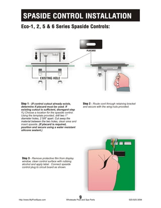 SPASIDE CONTROL INSTALLATION
  Eco-1, 2, 5 & 6 Series Spaside Controls:



                                                           PLACARD




                   EXISTING HOLE




  Step 1 - (If control cutout already exists,          Step 2 - Route cord through retaining bracket
  determine if placard must be used. If                and secure with the wing-nuts provided.
  existing cutout is sufficient, disregard step
  1.) Choose a location for the spaside control.
  Using the template provided, drill two 1”
  diameter holes, 2 5/8” apart. Cut away the
  material between the two holes, clean area and
  insert spaside. (If placard is required,
  position and secure using a water resistant
  silicone sealant.)




  Step 3 - Remove protective film from display
  window, clean control surface with rubbing
  alcohol and apply label. Connect spaside
  control plug to circuit board as shown.




http://www.MyPoolSpas.com
                                                   9
                                       Wholesale Pool and Spa Parts                           920-925-3094
 