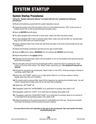 SYSTEM STARTUP
  System Startup Procedures:
  Using the “System Operation Manual” provided with the unit, complete the following
  procedures:

  1) Read and familiarize yourself with the system Operation manual.

  2) Unplug the power cord (120-volt system only) or turn the electrical power “OFF” at the service or
    breaker panel (120 or 240 volt permanently connected units.)

  3) Open all WATER shut-off valves.

  4) For spas equipped with a hose bib or drain valve, make sure that it has been closed.

  5) For spas equipped with in-line or pressure water filters, make sure that the filter nut, housing drain
    plug, and air relief valve are closed and tight.

  6) Using a standard water hose, fill the spa with fresh tap water to the level recommended by the spa
    manufacturer.

  7) Inspect all plumbing connections and lines for any sign of water leaks.

  8) Close all AIR control valves. WARNING: Do not confuse with WATER shut-off valves.

  9) Adjust temperature to the lowest setting.

  10) Plug the unit into the proper outlet (120-volt system) or turn on the breaker at the electrical service
    panel (240-volt system).

  11) On units with a Ground Fault Circuit Interrupter (GFCI), check the GFCI by pressing the “Test”
     button on the face of the device. The “Reset” button should pop out. The equipment should not
     operate.

  12) Activate the equipment by pressing the “Reset” button on the GFCI. (If the jet pump(s) or blower is
     operating, switch them off).

  13) Press the “JET PUMP” switch to run on high speed. Allow to run until you achieve a strong,
     steady water flow (free of air bubbles).

  14) On systems with a pressure filter, bleed off the trapped air by opening the Air-Relief valve. You will
     notice a steady flow of water when the air has been bled completely.

  15) Switch the “JET PUMP” off.

  16) If equipped, switch the “AIR BLOWER” on to verify that it is working, then switch it off.

  17) If equipped, switch the “LIGHT” on to verify that it is working, then switch it off.

  18) If equipped, switch the “AUXILIARY PUMP” on to verify that it is working, allow to run until all air
     is evacuated from the plumbing system, then switch it off.

  19) Adjust temperature to the desired set point for comfortable use of the spa. The pump low speed
    and heater will activate until the set point has been reached.



    It is now time to turn over operation of the spa to the homeowner. See next section for basic
                                         troubleshooting tips.




http://www.MyPoolSpas.com
                                                       11
                                           Wholesale Pool and Spa Parts                            920-925-3094
 