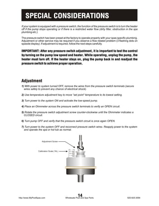 SPECIAL CONSIDERATIONS
  If your system is equipped with a pressure switch, the function of the pressure switch is to turn the heater
  off if the pump stops operating or if there is a restricted water flow (dirty filter, obstruction in the spa
  plumbing etc.).

  The pressure switch has been preset at the factory to operate properly with your spas specific plumbing.
  Adjustment or other service may be required if you observe a flow related problem (3 flashing dots on
  spaside display). If adjustment is required, follow the next steps carefully.

  IMPORTANT: After any pressure switch adjustment, it is important to test the control
  by turning on the pump low speed and heater. While operating, unplug the pump, the
  heater must turn off. If the heater stays on, plug the pump back in and readjust the
  pressure switch to achieve proper operation.




  Adjustment
  1) With power to system turned OFF, remove the wires from the pressure switch terminals (secure
    wires safely to prevent any chance of electrical shock).

  2) Use temperature adjustment key to move “set point” temperature to its lowest setting.

  3) Turn power to the system ON and activate the low-speed pump.

  4) Place an Ohmmeter across the pressure switch terminals to verify an OPEN circuit.

  5) Rotate the pressure switch adjustment screw counter-clockwise until the Ohmmeter indicates a
    CLOSED circuit.

  6) Turn pump OFF and verify that the pressure switch circuit is once again OPEN.

  7) Turn power to the system OFF and reconnect pressure switch wires. Reapply power to the system
    and operate the spa or hot tub as normal.



                      Adjustment Screw



                  Calibration Scale (1lb.)       P1
                                                 S2
                                                 I 3




http://www.MyPoolSpas.com
                                                         14
                                             Wholesale Pool and Spa Parts                           920-925-3094
 