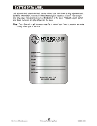 SYSTEM DATA LABEL
  The system data label is located on the control box. This label is very important and
  contains information you will need to establish your electrical service. The voltage
  and amperage ratings are shown on the bottom of the label. Product, Model, Serial
  and Code numbers are also shown on the label.

  Note: This information will be necessary if you should ever have to request warranty
      or any other type of service.




                            ORDER CODE:

                            MODEL:

                            SERIAL:

                            CODE:

                            VOLTS:

                            AMPS:

                            PRODUCT:


                                       REFER TO NEC FOR
                                        BREAKER SIZING




http://www.MyPoolSpas.com
                                                   15
                                       Wholesale Pool and Spa Parts             920-925-3094
 