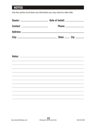NOTES
 Use this section to jot down any information you may need at a later date.



 Dealer:                                          Date of Install:

 Contact:                                                        Phone:

 Address:

 City:                                                           State:   Zip:




 Notes:




http://www.MyPoolSpas.com
                                              17
                                  Wholesale Pool and Spa Parts                   920-925-3094
 