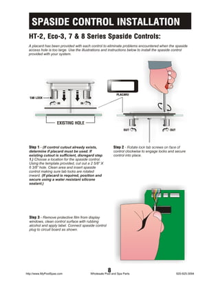 SPASIDE CONTROL INSTALLATION
  HT-2, Eco-3, 7 & 8 Series Spaside Controls:
 A placard has been provided with each control to eliminate problems encountered when the spaside
 access hole is too large. Use the illustrations and instructions below to install the spaside control
 provided with your system.




                                                          PLACARD
  TAB LOCK
                     IN           IN




                     EXISTING HOLE
                                                               OUT                         OUT




  Step 1 - (If control cutout already exists,            Step 2 - Rotate lock tab screws on face of
  determine if placard must be used. If                  control clockwise to engage locks and secure
  existing cutout is sufficient, disregard step          control into place.
  1.) Choose a location for the spaside control.
  Using the template provided, cut out a 2 5/8” X
  6 3/8” hole. Clean area and insert spaside
  control making sure tab locks are rotated
  inward. (If placard is required, position and
  secure using a water resistant silicone
  sealant.)




  Step 3 - Remove protective film from display
  windows, clean control surface with rubbing
  alcohol and apply label. Connect spaside control
  plug to circuit board as shown.




http://www.MyPoolSpas.com
                                                     8
                                        Wholesale Pool and Spa Parts                             920-925-3094
 