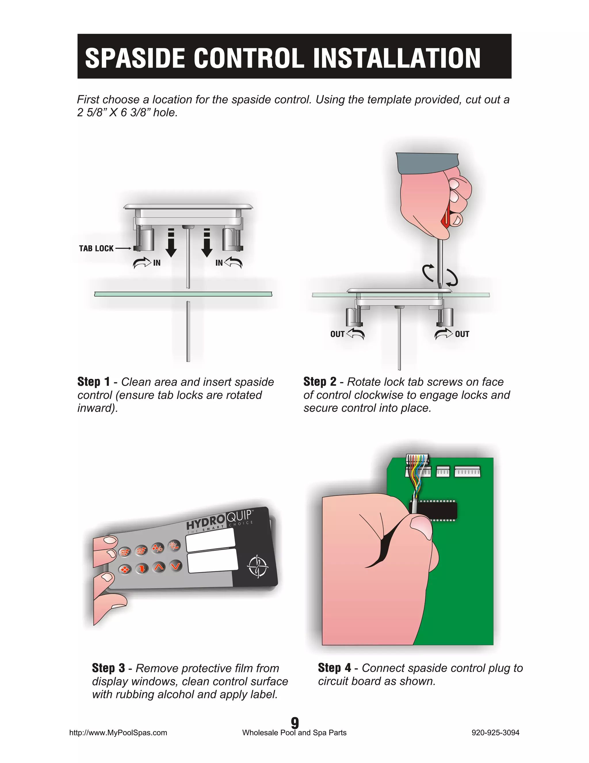SPASIDE CONTROL INSTALLATION
 First choose a location for the spaside control. Using the template provided, cut out a
 2 5/8” X 6 3/8” hole.




  TAB LOCK
                     IN     IN




                                                         OUT                    OUT




  Step 1 - Clean area and insert spaside          Step 2 - Rotate lock tab screws on face
  control (ensure tab locks are rotated           of control clockwise to engage locks and
  inward).                                        secure control into place.




     Step 3 - Remove protective film from             Step 4 - Connect spaside control plug to
     display windows, clean control surface           circuit board as shown.
     with rubbing alcohol and apply label.


http://www.MyPoolSpas.com
                                              9
                                  Wholesale Pool and Spa Parts                        920-925-3094
 