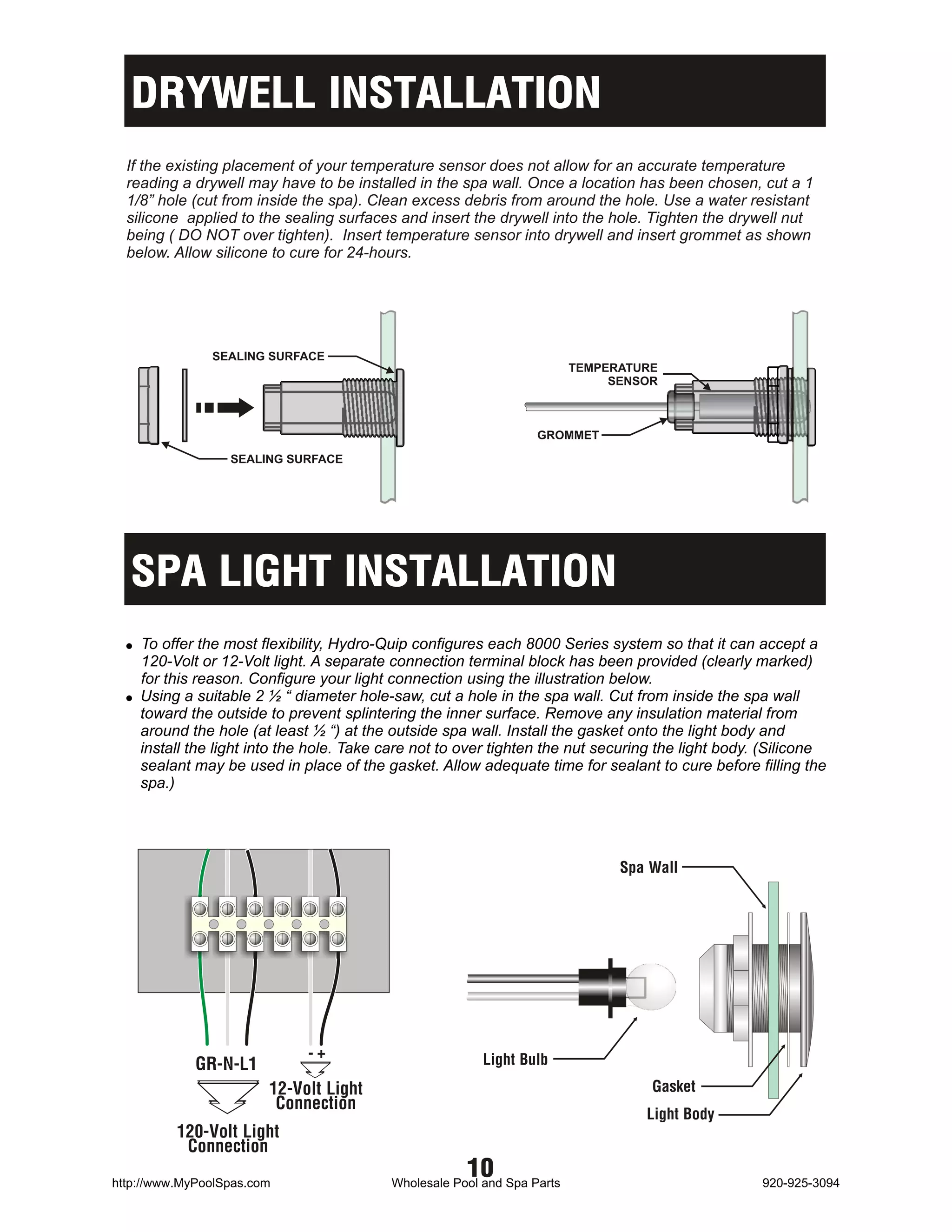 DRYWELL INSTALLATION
  If the existing placement of your temperature sensor does not allow for an accurate temperature
  reading a drywell may have to be installed in the spa wall. Once a location has been chosen, cut a 1
  1/8” hole (cut from inside the spa). Clean excess debris from around the hole. Use a water resistant
  silicone applied to the sealing surfaces and insert the drywell into the hole. Tighten the drywell nut
  being ( DO NOT over tighten). Insert temperature sensor into drywell and insert grommet as shown
  below. Allow silicone to cure for 24-hours.




               SEALING SURFACE
                                                                         TEMPERATURE
                                                                              SENSOR



                                                                  GROMMET

                  SEALING SURFACE




  SPA LIGHT INSTALLATION
  ! To offer the most flexibility, Hydro-Quip configures each 8000 Series system so that it can accept a
    120-Volt or 12-Volt light. A separate connection terminal block has been provided (clearly marked)
    for this reason. Configure your light connection using the illustration below.
  ! Using a suitable 2 ½ “ diameter hole-saw, cut a hole in the spa wall. Cut from inside the spa wall
    toward the outside to prevent splintering the inner surface. Remove any insulation material from
    around the hole (at least ½ “) at the outside spa wall. Install the gasket onto the light body and
    install the light into the hole. Take care not to over tighten the nut securing the light body. (Silicone
    sealant may be used in place of the gasket. Allow adequate time for sealant to cure before filling the
    spa.)




                                                                               Spa Wall




                             -+                          Light Bulb
             GR-N-L1
                        12-Volt Light                                              Gasket
                         Connection
                                                                                  Light Body
          120-Volt Light
           Connection
http://www.MyPoolSpas.com
                                                      10
                                          Wholesale Pool and Spa Parts                             920-925-3094
 
