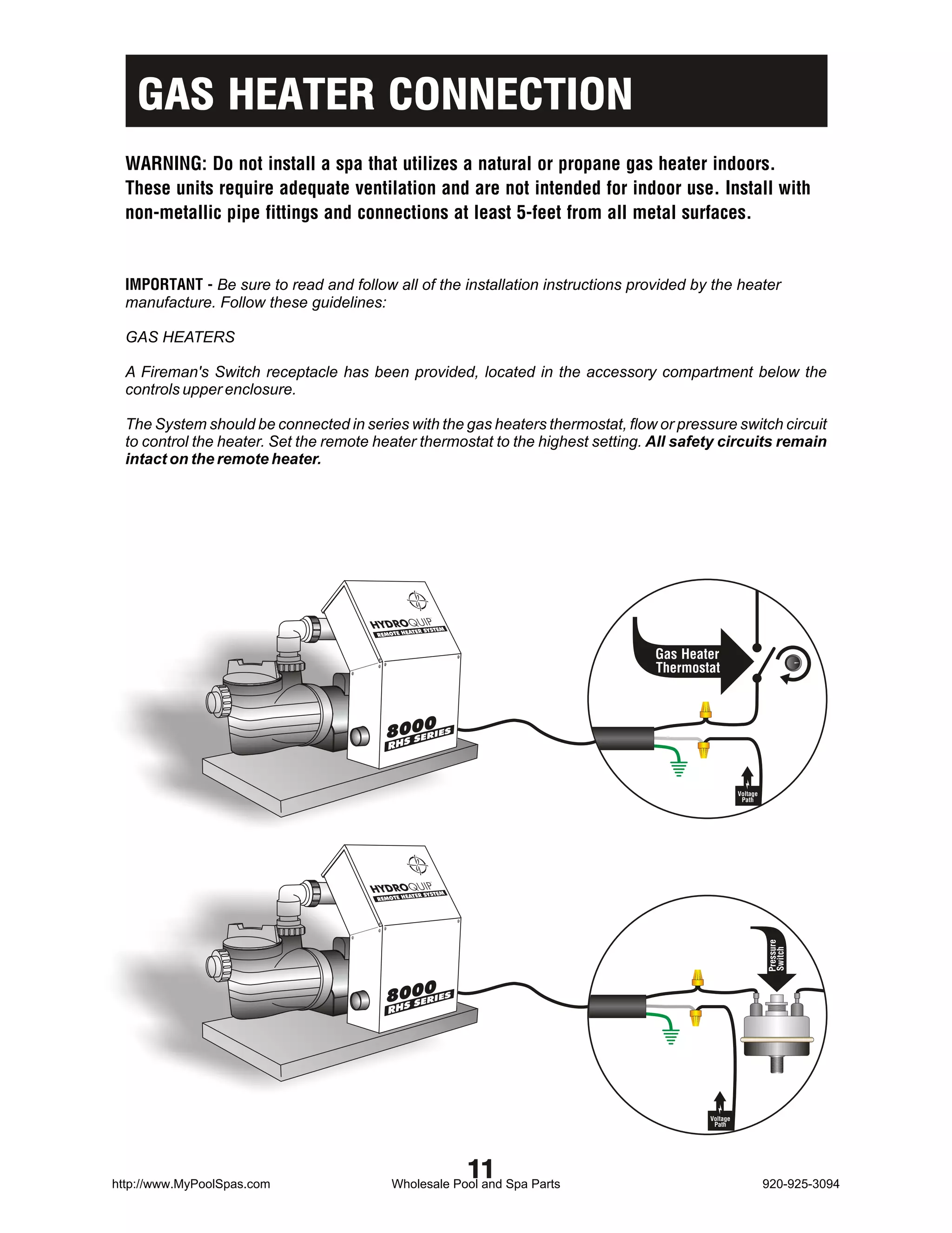 GAS HEATER CONNECTION
  WARNING: Do not install a spa that utilizes a natural or propane gas heater indoors.
  These units require adequate ventilation and are not intended for indoor use. Install with
  non-metallic pipe fittings and connections at least 5-feet from all metal surfaces.


  IMPORTANT - Be sure to read and follow all of the installation instructions provided by the heater
  manufacture. Follow these guidelines:

  GAS HEATERS

  A Fireman's Switch receptacle has been provided, located in the accessory compartment below the
  controls upper enclosure.

  The System should be connected in series with the gas heaters thermostat, flow or pressure switch circuit
  to control the heater. Set the remote heater thermostat to the highest setting. All safety circuits remain
  intact on the remote heater.




                                                           M
                                                 ATER SYSTE
                                        REMOTE HE


                                                                                  Gas Heater
                                                                                  Thermostat



                                          8000


                                                                                                    Voltage
                                                                                                     Path




                                                  TER SYSTEM
                                        REMOTE HEA
                                                                                                              Pressure
                                                                                                              Switch




                                          8000




                                                                                          Voltage
                                                                                           Path




http://www.MyPoolSpas.com
                                                               11
                                            Wholesale Pool and Spa Parts                                      920-925-3094
 