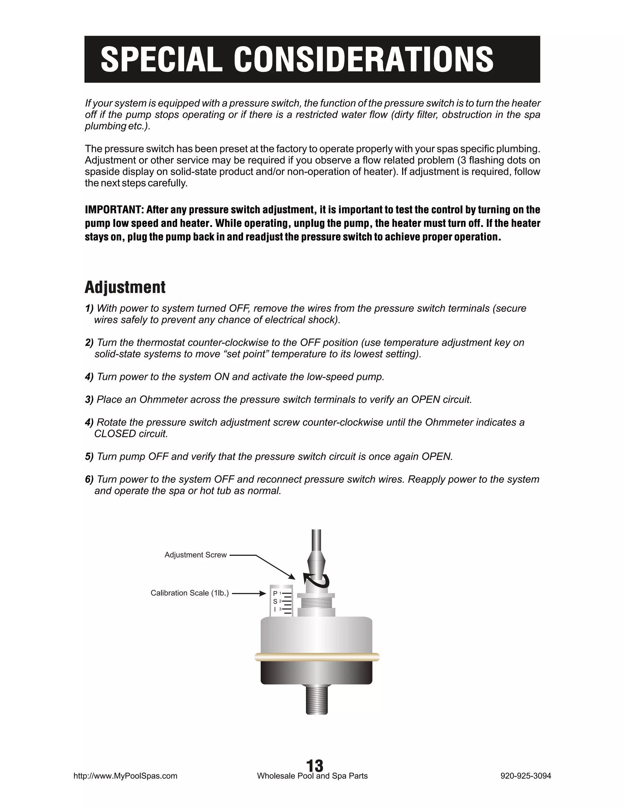 SPECIAL CONSIDERATIONS
  If your system is equipped with a pressure switch, the function of the pressure switch is to turn the heater
  off if the pump stops operating or if there is a restricted water flow (dirty filter, obstruction in the spa
  plumbing etc.).

  The pressure switch has been preset at the factory to operate properly with your spas specific plumbing.
  Adjustment or other service may be required if you observe a flow related problem (3 flashing dots on
  spaside display on solid-state product and/or non-operation of heater). If adjustment is required, follow
  the next steps carefully.

  IMPORTANT: After any pressure switch adjustment, it is important to test the control by turning on the
  pump low speed and heater. While operating, unplug the pump, the heater must turn off. If the heater
  stays on, plug the pump back in and readjust the pressure switch to achieve proper operation.




  Adjustment
  1) With power to system turned OFF, remove the wires from the pressure switch terminals (secure
    wires safely to prevent any chance of electrical shock).

  2) Turn the thermostat counter-clockwise to the OFF position (use temperature adjustment key on
    solid-state systems to move “set point” temperature to its lowest setting).

  4) Turn power to the system ON and activate the low-speed pump.

  3) Place an Ohmmeter across the pressure switch terminals to verify an OPEN circuit.

  4) Rotate the pressure switch adjustment screw counter-clockwise until the Ohmmeter indicates a
    CLOSED circuit.

  5) Turn pump OFF and verify that the pressure switch circuit is once again OPEN.

  6) Turn power to the system OFF and reconnect pressure switch wires. Reapply power to the system
    and operate the spa or hot tub as normal.




                      Adjustment Screw



                  Calibration Scale (1lb.)       P1
                                                 S2
                                                 I 3




http://www.MyPoolSpas.com
                                                         13
                                             Wholesale Pool and Spa Parts                           920-925-3094
 